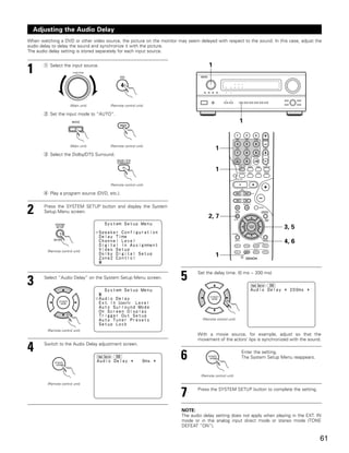 Adjusting the Audio Delay
When watching a DVD or other video source, the picture on the monitor may seem delayed with respect to the sound. In this case, adjust the
audio delay to delay the sound and synchronize it with the picture.
The audio delay setting is stored separately for each input source.


       q Select the input source.                                                    1
1                        FUNCTION




                       (Main unit)     (Remote control unit)

       w Set the input mode to “AUTO”.
                                                                                                          1


                       (Main unit)     (Remote control unit)
                                                                                          1
       e Select the Dolby/DTS Surround.


                                                                                          1

                                       (Remote control unit)

       r Play a program source (DVD, etc.).



2      Press the SYSTEM SETUP button and display the System
       Setup Menu screen.
                                                                                     2, 7
                                                                                                                            3, 5

                                                                                                                            4, 6
         (Remote control unit)
                                                                                          1



3      Select “Audio Delay” on the System Setup Menu screen.            5      Set the delay time. (0 ms ~ 200 ms)




                                                                                  (Remote control unit)


         (Remote control unit)
                                                                               With a movie source, for example, adjust so that the
                                                                               movement of the actors’ lips is synchronized with the sound.

4      Switch to the Audio Delay adjustment screen.


                                                                        6                                 Enter the setting.
                                                                                                          The System Setup Menu reappears.



                                                                                 (Remote control unit)

         (Remote control unit)


                                                                        7      Press the SYSTEM SETUP button to complete the setting.



                                                                        NOTE:
                                                                        The audio delay setting does not apply when playing in the EXT. IN
                                                                        mode or in the analog input direct mode or stereo mode (TONE
                                                                        DEFEAT “ON”).

                                                                                                                                             61
 