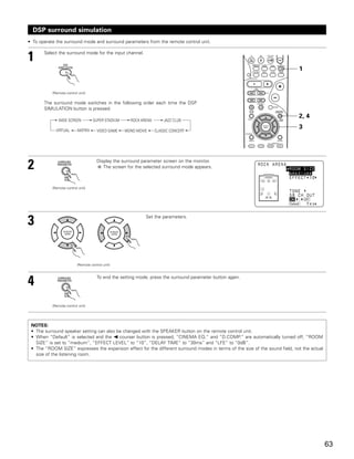 DSP surround simulation
• To operate the surround mode and surround parameters from the remote control unit.


1      Select the surround mode for the input channel.


                                                                                                                              1


           (Remote control unit)

       The surround mode switches in the following order each time the DSP
       SIMULATION button is pressed:
                                                                                                                              2, 4
              WIDE SCREEN           SUPER STADIUM     ROCK ARENA       JAZZ CLUB

             VIRTUAL      MATRIX
                                                                                                                              3
                                      VIDEO GAME    MONO MOVIE     CLASSIC CONCERT




2                                     Display the surround parameter screen on the monitor.
                                         The screen for the selected surround mode appears.



           (Remote control unit)




3                                                            Set the parameters.




                          (Remote control unit)




4                                     To end the setting mode, press the surround parameter button again.




           (Remote control unit)




 NOTES:
 • The surround speaker setting can also be changed with the SPEAKER button on the remote control unit.
 • When “Default” is selected and the 0 courser button is pressed, “CINEMA EQ.” and “D.COMP.” are automatically turned off, “ROOM
   SIZE” is set to “medium”, “EFFECT LEVEL” to “10”, “DELAY TIME” to “30ms” and “LFE” to “0dB”.
 • The “ROOM SIZE” expresses the expansion effect for the different surround modes in terms of the size of the sound field, not the actual
   size of the listening room.




                                                                                                                                             63
 