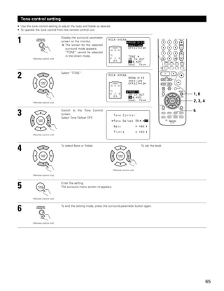 Tone control setting
• Use the tone control setting to adjust the bass and treble as desired.
• To operate the tone control from the remote control unit.



1                                   Display the surround parameter
                                    screen on the monitor.
                                       The screen for the selected
                                       surround mode appears.
                                       “TONE” cannot be selected
                                       in the Direct mode.
            (Remote control unit)




2                                   Select “TONE”.




                                                                                                                       1, 6
            (Remote control unit)
                                                                                                                       2, 3, 4

                                                                                                                       5
3                                   Switch to the Tone Control
                                    screen.
                                    Select Tone Defeat OFF.




            (Remote control unit)




4                                   To select Bass or Treble.                                      To set the level.




                                                                           (Remote control unit)

            (Remote control unit)




5                                   Enter the setting.
                                    The surround menu screen re-appears.


            (Remote control unit)




6                                   To end the setting mode, press the surround parameter button again.




            (Remote control unit)




                                                                                                                                 65
 