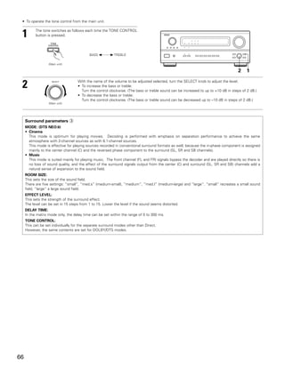 • To operate the tone control from the main unit.


 1         The tone switches as follows each time the TONE CONTROL
           button is pressed.




                                           BASS 0       1 TREBLE


                   (Main unit)

                                                                                                                                   2     1


 2                   SELECT         With the name of the volume to be adjusted selected, turn the SELECT knob to adjust the level.
                                    • To increase the bass or treble:
                                      Turn the control clockwise. (The bass or treble sound can be increased to up to +10 dB in steps of 2 dB.)
                                    • To decrease the bass or treble:
                                      Turn the control clockwise. (The bass or treble sound can be decreased up to –10 dB in steps of 2 dB.)
                   (Main unit)




     Surround parameters e
     MODE: (DTS NEO:6)
     • Cinema
       This mode is optimum for playing movies. Decoding is performed with emphasis on separation performance to achieve the same
       atmosphere with 2-channel sources as with 6.1-channel sources.
       This mode is effective for playing sources recorded in conventional surround formats as well, because the in-phase component is assigned
       mainly to the center channel (C) and the reversed phase component to the surround (SL, SR and SB channels).
     • Music
       This mode is suited mainly for playing music. The front channel (FL and FR) signals bypass the decoder and are played directly so there is
       no loss of sound quality, and the effect of the surround signals output from the center (C) and surround (SL, SR and SB) channels add a
       natural sense of expansion to the sound field.
     ROOM SIZE:
     This sets the size of the sound field.
     There are five settings: “small”, “med.s” (medium-small), “medium”, “med.l” (medium-large) and “large”. “small” recreates a small sound
     field, “large” a large sound field.
     EFFECT LEVEL:
     This sets the strength of the surround effect.
     The level can be set in 15 steps from 1 to 15. Lower the level if the sound seems distorted.
     DELAY TIME:
     In the matrix mode only, the delay time can be set within the range of 0 to 300 ms.
     TONE CONTROL:
     This can be set individually for the separate surround modes other than Direct.
     However, the same contents are set for DOLBY/DTS modes.




66
 