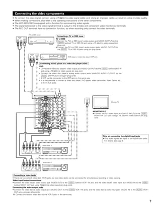 Connecting the video components
•   To connect the video signal, connect using a 75 Ω/ohms video signal cable cord. Using an improper cable can result in a drop in video quality.
•   When making connections, also refer to the operating instructions of the other components.
•   The AVR-3803/1083 is equipped with a function for up-converting video signals.
•   The signal connected to the video signal terminal is output to the S-Video and component video monitor out terminals.
•   The REC OUT terminals have no conversion function, so when recording only connect the video terminals.

                                  TV or DBS tuner
                                                                                        Connecting a TV or DBS tuner
       AUDIO        VIDEO             B



      R
          OUT
                L    OUT                                                               TV or DBS
                                                                                       • Connect the TV’s or DBS tuner’s video output jack (VIDEO OUTPUT) to the
                                                                                          VIDEO (yellow) TV or DBS IN jack using a 75 Ω/ohms video coaxial pin
      R         L
                                                                                         plug cord.
                                                                                       • Connect the TV’s or DBS tuner’s audio output jacks (AUDIO OUTPUT) to
                                                                                         the AUDIO TV or DBS IN jacks using pin plug cords.

                                      AUDIO            VIDEO     B

                                          OUT
                                      R            L    OUT                                          DVD player or video disc player (VDP), etc.

                                      R            L
                                                                Connecting a DVD player or a video disc player (VDP)
                                                               DVD
                                                               • Connect the video disc player’s video output jack (VIDEO OUTPUT) to the VIDEO (yellow) DVD IN
                                                                 jack using a 75 Ω/ohms video coaxial pin plug cord.
                                                               • Connect the video disc player’s analog audio output jacks (ANALOG AUDIO OUTPUT) to the
                                                                  AUDIO DVD IN jacks using pin plug cords.
                                                               • A VDP can be connected to the VDP jacks in the same way.
                                                               • It is also possible to connect a video disc player, DVD player, video camcorder, Video Game, etc.,
                                                                 to the V.AUX jacks.




                                                                           R
                                                                                                                              VIDEO
                                                                           L
                                                                                                                                IN
                                                                                                                                                             Monitor TV
                                                                           R
                                                                           L



                                                                           L                                                            MONITOR OUT
                                                                           R                                                            • Connect the TV’s video input jack (VIDEO INPUT) to the VIDEO
                                                                           R                                                              MONITOR OUT jack using a 75 Ω/ohms video coaxial pin plug
                                                                           L                                                              cord.


                                                                  R    L


                                                                               R   L




                                                                                                                                                   Note on connecting the digital input jacks
                                                                                                                                                   • Only audio signals are input to the digital input jacks.
                                                                                                                                                     For details, see page 6.

                                                                  Video deck 2
                    R         L   R            L


                    R         L   R            L       OUT IN
                        OUT               IN
                              AUDIO                     VIDEO




                                                                      Video deck 1
                    R         L   R            L


                    R         L   R            L       OUT IN
                        OUT               IN
                              AUDIO                     VIDEO



 Connecting a video decks
• There are two sets of video deck (VCR) jacks, so two video decks can be connected for simultaneous recording or video copying.
Video input/output connections:
• Connect the video deck’s video output jack (VIDEO OUT) to the VIDEO (yellow) VCR-1 IN jack, and the video deck’s video input jack (VIDEO IN) to the VIDEO
  (yellow) VCR-1 OUT jack using 75 Ω/ohms video coaxial pin plug cords.
Connecting the audio output jacks
• Connect the video deck’s audio output jacks (AUDIO OUT) to the AUDIO VCR-1 IN jacks, and the video deck’s audio input jacks (AUDIO IN) to the AUDIO VCR-1
  OUT jacks using pin plug cords.
    Connect the second video deck to the VCR-2 jacks in the same way.


                                                                                                                                                                                                                7
 