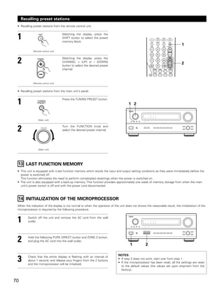 Recalling preset stations
 • Recalling preset stations from the remote control unit.



 1                                   Watching the display, press the
                                     SHIFT button to select the preset
                                     memory block.
                                                                                                                                1
             (Remote control unit)




 2                                   Watching the display, press the
                                     CHANNEL + (UP) or – (DOWN)
                                     button to select the desired preset
                                                                                                                                2
                                     channel.



             (Remote control unit)


 • Recalling preset stations from the main unit‘s panel.



 1                                   Press the TUNING PRESET button.
                                                                                       1 2


                  (Main unit)



 2                  FUNCTION
                                     Turn the FUNCTION knob and
                                     select the desired preset channel.




                  (Main unit)




 13 LAST FUNCTION MEMORY
 • This unit is equipped with a last function memory which stores the input and output setting conditions as they were immediately before the
   power is switched off.
   This function eliminates the need to perform complicated resettings when the power is switched on.
 • The unit is also equipped with a back-up memory. This function provides approximately one week of memory storage from when the main
   unit’s power switch is off and with the power cord disconnected.



 14 INITIALIZATION OF THE MICROPROCESSOR
 When the indication of the display is not normal or when the operation of the unit does not shows the reasonable result, the initialization of the
 microprocessor is required by the following procedure.



 1       Switch off the unit and remove the AC cord from the wall
         outlet.




 2       Hold the following PURE DIRECT button and ZONE 2 button,
         and plug the AC cord into the wall outlet.
                                                                                        1           2

                                                                               NOTES:
 3       Check that the entire display is flashing with an interval of
         about 1 second, and release your fingers from the 2 buttons
         and the microprocessor will be initialized.
                                                                               • If step 3 does not work, start over from step 1.
                                                                               • If the microprocessor has been reset, all the settings are reset
                                                                                 to the default values (the values set upon shipment from the
                                                                                 factory).


70
 
