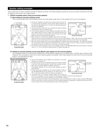 Speaker setting examples
 Here we describe a number of speaker settings for different purposes. Use these examples as guides to set up your system according to the type
 of speakers used and the main usage purpose.
 1. DTS-ES compatible system (using surround back speakers)
     (1) Basic setting for primarily watching movies
         This is recommended when mainly playing movies and using regular single way or 2-way speakers for the surround speakers.

               Front speakers              • Set the front speakers with their front surfaces as flush with the TV
               Center speaker                or monitor screen as possible. Set the center speaker between the               Surround speaker    Surround back
                                             front left and right speakers and no further from the listening position                            speaker
                                                                                                                                                               Point slightly
                                             than the front speakers.                                                        Front speaker                     downwards
                            Monitor        • Consult the owner’s manual for your subwoofer for advice on placing
                   Subwoofer                 the subwoofer within the listening room.
                                           • If the surround speakers are direct-radiating (monopolar) then place                                 60 to 90 cm
                      60°                    them slightly behind and at an angle to the listening position and
                                             parallel to the walls at a position 60 to 90 centimeters (2 to 3 feet)
        Surround                             above ear level at the prime listening position.                                      As seen from the side
        speakers
                                           • When using two surround back speakers, place them at the back
                                             facing the front at a narrower distance than the front left and right speakers. When using one surround back speaker,
                                             place it at the rear center facing the front at a slightly higher position (0 to 20 cm) than the surround speakers.
                                           • We recommend installing the surround back speaker(s) at a slightly downward facing angle. This effectively prevents
                      60°                    the surround back channel signals from reflecting off the monitor or screen at the front center, resulting in interference
                                             and making the sense of movement from the front to the back less sharp.
            Surround back speakers         • Connect the surround speakers to the surround speaker A jacks on the AVR-3803/1083 and set all settings on the setup
             As seen from above              menu to “A”. (This is the factory default setting. For details, see page 16.)


     (2) Setting for primarily watching movies using diffusion type speakers for the surround speakers
         For the greatest sense of surround sound envelopment, diffuse radiation speakers such as bipolar types, or dipolar types, provide a wider
         dispersion than is possible to obtain from a direct radiating speaker (monopolar). Place these speakers at either side of the prime listening
         position, mounted above ear level.
     Path of the surround sound from the
     speakers to the listening position    • Set the front speakers, center speaker and subwoofer in the same
                                             positions as in example (1).                                               Surround speaker    Surround back
                                           • It is best to place the surround speakers directly at the side or slightly                     speaker
                                                                                                                                                          Point slightly
                                             to the front of the viewing position, and 60 to 90 cm above the ears.      Front speaker                     downwards
                                           • Same as surround back speaker installation method (1).
                                             Using dipolar speakers for the surround back speakers as well is
          Surround                           more effective.                                                                                 60 to 90 cm
          speakers                         • Connect the surround speakers to the surround speaker A jacks on
                                             the AVR-3803/1083 and set all settings on the setup menu to “A”.
                                             (This is the factory default setting. For details, see page 16.)                 As seen from the side
                                           • The signals from the surround channels reflect off the walls as
                                             shown on the diagram at the left, creating an enveloping and realistic surround sound presentation.
                                             For multi-channel music sources however, the use of bipolar or dipolar
                      60°
                                             speakers mounted at the sides of the listening position may not be satifactory in order to create a coherent 360 degree
            Surround back speakers
                                             surround sound field. Connect another pair of direct radiating speakers as described in example (3) and place them at
             As seen from above
                                             the rear corners of the room facing towards the prime listening position.




74
 