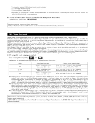 There are two types of DVD Dolby surround recording signals.
        q 2-channel PCM stereo signals
        w 2-channel Dolby Digital signals
        When either of these signals is input to the AVR-3803/1083, the surround mode is automatically set to Dolby Pro Logic II when the
        “DOLBY/DTS SURROUND” mode is selected.

2    Sources recorded in Dolby Surround are indicated with the logo mark shown below.
     Dolby Surround support mark:


 Manufactured under license from Dolby Laboratories.
 “Dolby”, “Pro Logic”,”Surround EX” and the double-D symbol are trademarks of Dolby Laboratories.




    DTS Digital Surround
Digital Theater Surround (also called simply DTS) is a multi-channel digital signal format developed by Digital Theater Systems.
DTS offers the same “5.1” playback channels as Dolby Digital (front left, front right and center, surround left and surround right) as well as the
stereo 2-channel mode. The signals for the different channels are fully independent, eliminating the risk of deterioration of sound quality due to
interference between signals, crosstalk, etc.
DTS features a relatively higher bit rate as compared to Dolby Digital (1234 kbps for CDs and LDs, 1536 kbps for DVDs) so it operates with a
relatively low compression rate. Because of this the amount of data is great, and when DTS playback is used in movie theaters, a separate CD-
ROM synchronized with the film is played.
With LDs and DVDs, there is of course no need for an extra disc; the pictures and sound can be recorded simultaneously on the same disc, so
the discs can be handled in the same way as discs with other formats.
There are also music CDs recorded in DTS. These CDs include 5.1-channel surround signals (compared to two channels on current CDs). They do
not include picture data, but they offer surround playback on CD players that are equipped with digital outputs (PCM type digital output required).
DTS surround track playback offers the same intricate, grand sound as in a movie theater, right in your own listening room.
2 DTS compatible media and playback methods

    Marks indicating DTS compatibility:             and              .

    The following are general examples. Also refer to the player’s operating instructions.

                     Media                             Dolby Digital output jacks                         Playback method (reference page)

                                                     Optical or coaxial digital output       Set the input mode to “AUTO” or “DTS” (page 48).
                       CD
                                                       (same as for PCM)          2          Never set the mode to “ANALOG” or “PCM”.       1

                                                     Optical or coaxial digital output       Set the input mode to “AUTO” or “DTS” (page 48).
                    LD (VDP)
                                                       (same as for PCM)          2          Never set the mode to “ANALOG” or “PCM”.       1

                                                     Optical or coaxial digital output
                      DVD                                                                    Set the input mode to “AUTO” or “DTS” (page 48).
                                                       (same as for PCM)          3

      1 DTS signals are recorded in the same way on CDs and LDs as PCM signals. Because of this, the un-decoded DTS signals are output as
        random “hissy” noise from the CD or LD player’s analog outputs. If this noise is played with the amplifier set at a very high volume, it may
        possibly cause damage to the speakers. To avoid this, be sure to switch the input mode to “AUTO” or “DTS” before playing CDs or LDs
        recorded in DTS. Also, never switch the input mode to “ANALOG” or “PCM” during playback. The same holds true when playing CDs or
        LDs on a DVD player or LD/DVD compatible player. For DVDs, the DTS signals are recorded in a special way so this problem does not occur.
      2 The signals provided at the digital outputs of a CD or LD player may undergo some sort of internal signal processing (output level
        adjustment, sampling frequency conversion, etc.). In this case the DTS-encoded signals may be processed erroneously, in which case they
        cannot be decoded by the AVR-3803/1083, or may only produce noise. Before playing DTS signals for the first time, turn down the master
        volume to a low level, start playing the DTS disc, then check whether the DTS indicator on the AVR-3803/1083 (see page 59) lights before
        turning up the master volume.
      3 A DVD player with DTS-compatible digital output is required to play DTS DVDs. A DTS Digital Output logo is featured on the front panel of
        compatible DVD players. Recent DENON DVD player models feature DTS-compatible digital output – consult the player’s owner’s manual
        for information on configuring the digital output for DTS playback of DTS-encoded DVDs.

 Manufactured under license from Digital Theater Systems, Inc. US Pat. No. 5,451,942, 5,956,674, 5,974,380, 5,978,762 and other world-wide
 patents issued and pending.
 “DTS”,”DTS-ES Extended Surround” and “Neo:6” are trademarks of Digital Theater Systems, Inc. ©1996, 2000 Digital Theater Systems, Inc.
 All Rights Reserved.




                                                                                                                                                   77
 