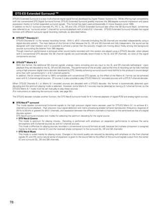 TM
     DTS-ES Extended Surround
 DTS-ES Extended Surround is a new multi-channel digital signal format developed by Digital Theater Systems Inc. While offering high compatibility
 with the conventional DTS Digital Surround format, DTS-ES Extended Surround greatly improves the 360-degree surround impression and space
 expression thanks to further expanded surround signals. This format has been used professionally in movie theaters since 1999.
 In addition to the 5.1 surround channels (FL, FR, C, SL, SR and LFE), DTS-ES Extended Surround also offers the SB (Surround Back, sometimes
 also referred to as “surround center”) channel for surround playback with a total of 6.1 channels. DTS-ES Extended Surround includes two signal
 formats with different surround signal recording methods, as described below.

 2   DTS-ESTM Discrete 6.1
     DTS-ES Discrete 6.1 is the newest recording format. With it, all 6.1 channels (including the SB channel) are recorded independently using a
     digital discrete system. The main feature of this format is that because the SL, SR and SB channels are fully independent, the sound can be
     designed with total freedom and it is possible to achieve a sense that the acoustic images are moving about freely among the background
     sounds surrounding the listener from 360 degrees.
     Though maximum performance is achieved when sound tracks recorded with this system are played using a DTS-ES decoder, when played
     with a conventional DTS decoder the SB channel signals are automatically down-mixed to the SL and SR channels, so none of the signal
     components are lost.

 2   DTS-ESTM Matrix 6.1
     With this format, the additional SB channel signals undergo matrix encoding and are input to the SL and SR channels beforehand. Upon
     playback they are decoded to the SL, SR and SB channels. The performance of the encoder used at the time of recording can be fully matched
     using a high precision digital matrix decoder developed by DTS, thereby achieving surround sound more faithful to the producer’s sound design
     aims than with conventional 5.1- or 6.1-channel systems.
     In addition, the bit stream format is 100% compatible with conventional DTS signals, so the effect of the Matrix 6.1 format can be achieved
     even with 5.1-channel signal sources. Of course it is also possible to play DTS-ES Matrix 6.1 encoded sources with a DTS 5.1-channel decoder.

 When DTS-ES Discrete 6.1 or Matrix 6.1 encoded sources are decoded with a DTS-ES decoder, the format is automatically detected upon
 decoding and the optimum playing mode is selected. However, some Matrix 6.1 sources may be detected as having a 5.1-channel format, so the
 DTS-ES Matrix 6.1 mode must be set manually to play these sources.
 (For instructions on selecting the surround mode, see page 59.)

 The DTS-ES decoder includes another function, the DTS Neo:6 surround mode for 6.1-channel playback of digital PCM and analog signal sources.

 2   DTS Neo:6TM surround
     This mode applies conventional 2-channel signals to the high precision digital matrix decoder used for DTS-ES Matrix 6.1 to achieve 6.1-
     channel surround playback. High precision input signal detection and matrix processing enable full band reproduction (frequency response of
     20 Hz to 20 kHz or greater) for all 6.1 channels, and separation between the different channels is improved to the same level as that of a digital
     discrete system.
     DTS Neo:6 surround includes two modes for selecting the optimum decoding for the signal source.
     • DTS Neo:6 Cinema
        This mode is optimum for playing movies. Decoding is performed with emphasis on separation performance to achieve the same
        atmosphere with 2-channel sources as with 6.1-channel sources.
        This mode is effective for playing sources recorded in conventional surround formats as well, because the in-phase component is assigned
        mainly to the center channel (C) and the reversed phase component to the surround (SL, SR and SB channels).
     • DTS Neo:6 Music
        This mode is suited mainly for playing music. Changes in the sound quality are reduced by decoding with emphasis on the front channel
        signals (FL and FR), and a natural sense of expansion is given to the sound field by the effect of the surround signals output from the center
        (C) and surround (SL, SR and SB) channels.




78
 