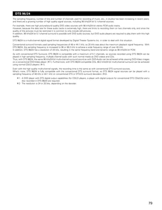 DTS 96/24
The sampling frequency, number of bits and number of channels used for recording of music, etc., in studios has been increasing in recent years,
and there are a growing number of high quality signal sources, including 96 kHz/24 bit 5.1-channel sources.
For example, there are high picture/sound quality DVD video sources with 96 kHz/24 bit stereo PCM audio tracks.
However, because the data rate for these audio tracks is extremely high, there are limits to recording them on two channels only, and since the
quality of the pictures must be restricted it is common to only include still pictures.
In addition, 96 kHz/24 bit 5.1-channel surround is possible with DVD audio sources, but DVD audio players are required to play them with this high
quality.
DTS 96/24 is a multi-channel digital signal format developed by Digital Theater Systems Inc. in order to deal with this situation.
Conventional surround formats used sampling frequencies of 48 or 44.1 kHz, so 20 kHz was about the maximum playback signal frequency. With
DTS 96/24, the sampling frequency is increased to 96 or 88.2 kHz to achieve a wide frequency range of over 40 kHz.
In addition, DTS 96/24 has a resolution of 24 bits, resulting in the same frequency band and dynamic range as 96 kHz/24 bit PCM.
As with conventional DTS Surround, DTS 96/24 is compatible with a maximum of 5.1 channels, so sources recorded using DTS 96/24 can be
played in high sampling frequency, multiple channel audio with such normal media as DVD videos and CDs.
Thus, with DTS 96/24, the same 96 kHz/24 bit multi-channel surround sound as with DVD-Audio can be achieved while viewing DVD-Video images
on a conventional DVD-Video player ( 1). Furthermore, with DTS 96/24 compatible CDs, 88.2 kHz/24 bit multi-channel surround can be achieved
using normal CD/LD players ( 1).
Even with the high quality multi-channel signals, the recording time is the same as with conventional DTS surround sources.
What’s more, DTS 96/24 is fully compatible with the conventional DTS surround format, so DTS 96/24 signal sources can be played with a
sampling frequency of 48 kHz or 44.1 kHz on conventional DTS or DTS-ES surround decoders ( 2).
      1: A DVD player with DTS digital output capabilities (for CD/LD players, a player with digital outputs for conventional DTS CDs/LDs) and a
         disc recorded in DTS 96/24 are required.
      2: The resolution is 24 or 20 bits, depending on the decoder.




                                                                                                                                                 79
 