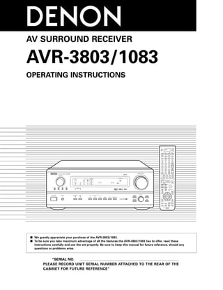 AV SURROUND RECEIVER

AVR-3803/1083
OPERATING INSTRUCTIONS




                                                                                                     AMP




                                                                                      VOLUME LEVEL
                                REMOTE                      SIGNAL         SURROUND
                                SENSOR                                      BACK CH
                                                    DIGITAL                 OUTPUT



                                                    INPUT                   SIGNAL
                              ON / STANDBY   AUTO    PCM             DTS    DETECT




2 We greatly appreciate your purchase of the AVR-3803/1083.
2 To be sure you take maximum advantage of all the features the AVR-3803/1083 has to offer, read these
  instructions carefully and use the set properly. Be sure to keep this manual for future reference, should any
  questions or problems arise.


            “SERIAL NO.
        PLEASE RECORD UNIT SERIAL NUMBER ATTACHED TO THE REAR OF THE
        CABINET FOR FUTURE REFERENCE”
 