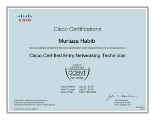 Cisco Certifications
Murtaza Habib
has successfully completed the Cisco certification exam requirements and is recognized as a
Cisco Certified Entry Networking Technician
Date Certified
Valid Through
Cisco ID No.
July 17, 2015
July 17, 2018
CSCO12816838
Validate this certificate's authenticity at
www.cisco.com/go/verifycertificate
Certificate Verification No. 422031994529ESZG
John Chambers
Chairman and CEO
Cisco Systems, Inc.
© 2015 Cisco and/or its affiliates
600238823
0720
 