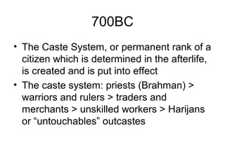700BC
• The Caste System, or permanent rank of a
citizen which is determined in the afterlife,
is created and is put into effect
• The caste system: priests (Brahman) >
warriors and rulers > traders and
merchants > unskilled workers > Harijans
or “untouchables” outcastes
 