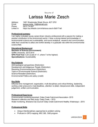 LARISSA ZESCH 1
Resume of
Larissa Marie Zesch
Address: 149/1 Braybrooke Street; Bruce, ACT 2761
Email: larissa.marie_15@hotmail.com
Phone: 0413 714 827
Linked in: https://au.linkedin.com/in/larissa-zesch-5b6171a6
Professional summary
I am highly motivated young career driven industry professional with a passion for making a
positive contribution to the environment sector. I have a strong interest and knowledge in
environmental science and sustainability, and sound analytical, research and communication
skills that I would like to utilise and further develop in a graduate role within the environmental
science field.
Educational Background
Bachelor of Science (Environment)
Griffith University: 2013-2015
GPA Final Year: 5.25 (scale of 1-7, where 7 is the highest)
Specialisations: Sustainability
Key Subjects
Anthropological perspectives (Distinction)
Development and Indigenous People (Distinction)
Resolving Environmental Issue (Distinction)
Topics in Environmental Science (Distinction)
Science Revealed (Distinction)
Environmental Politics and policy (credit)
Key Skills
Effective time management, organisation, multi-disciplinary and critical thinking, leadership,
working under pressure to meet deadlines, attention to detail, interpersonal skills, independent
judgement, written communication.
Professional Experience
Environmental monitoring assistant: Oxley Creek Catchment Association- 2015
Research collection and field study: Oxley Creek – 2015
Water monitoring, Brisbane City Council/ Oxley Creek Catchment/ Healthy Waterways – 2015
Professional Skills
 Unique Interdisciplinary approaches to problem solving
 Proficient in GPS mapping, ARC GIS, SAS program
 