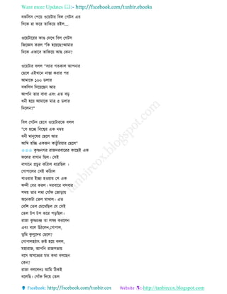 Want more Updates 
http://tanbircox.blogspot.com
বেতেে কপক়ে ওক়েটাি তবল কগটে এি
তদকে হা েকি িাতেক়ে িইল....
ওক়েটাকিি োে কদকখ তবল কগটে
তজকেে েিল "তে হক়েকছ?আমাি
তদকে এভাকব িাতেক়ে আছ কে ?
ওক়েটাি বলল "েযাি গিোল আপ াি
কছকল এইখাক াস্তা েিাি পি
আমাকে ১০০ েলাি
বেতেে তদক়েকছ আি
আপত িাি বাবা এব়ং এি ব়ি
ধ ী হক়ে আমাকে মাত্র ৫ েলাি
তদকল ?"
তবল কগটে কহকে ওক়েটািকে বলল
"কে হকি তবকশ্বি এে ম্বি
ধ ী মা ুকষি কছকল আি
আতম হতি এেজ োঠুতি়োি কছকল"
✩✩✩ েৃ ষ্ণ গি িাজদিবাকিি োকছই এে
িকলি বাগা তছল। কেই
বাগাক প্রচু ি োাঁঠাল ধকিতছল ।
কগাপাকলি কেই োাঁঠাল
খাও়োি ইিা হও়ো়ে কে এে
িন্দী কবি েিল। দিবাকি বেবাি
েম়ে িাি লম্বা কগাাঁি কজা়িা়ে
অক েটা কিল মাখাল। এি
কবতশ কিল কমকখতছল কয কেই
কিল টপ টপ েকি প়িতছল।
িাজা েৃ ষ্ণচন্দ্র িা লক্ষয েিকল
এব়ং বকল উঠকল ,কগাপাল,
িুতম েু লুকদি কছকল?
কগাপালহঠাৎ রুি হক়ে বলল,
মহািাজ, আপত িাজেভা়ে
বকে অেকভযি মি েো বলকছ
কে ?
িাজা বলকল ঃ আতম তঠেই
বকলতছ। কগাাঁি তদক়ে কিল
 