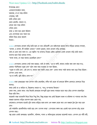 Want more Updates 
http://tanbircox.blogspot.com
টপোকি কে ?
এবািকগাপালকহাঁকে বলল,
মহািাজ, ঐ কয গাকছ োাঁঠাল
কপকেকছ, িাই
আতম কগাাঁকি কিল
কমকখ কিকখতছ। জাক া,
কলাকে বকল গাকছ োাঁঠাল
কগাাঁকি কিল!
িাজা এ েো শুক কহকে উঠকল
এব়ং কগাপালকে িাি পছন্দ মি
োাঁঠাল ত ক়ে কযকি আকদশ
তদকল ।
✩✩✩ কগাপাকলি কদািলা বাত়ি কিতি হকল কে িাি প্রতিকবশী এে ভাইকপাকে ছাকদি উপি দাাঁত়িক়ে োেকি লাগকলা,
“িাখাল, ও িাখাল, েী েিতছে ওখাক ?” িাখাল বুঝকলা, োো কদািলা বাত়ি কদখাকি।
িাই কে কো েো বলল া। এি বহতদ পি িাখালও ত কজি কচিা়ে কছাটখাট এেটা কদািলা বাত়ি কিতি েিল।
িািপি ছাকদ উকঠ োেকি লাগল,
“োো োো, কে বছি আমা়ে কেকেতছকল কে ?"
✩✩✩ কগাপাকলি এেবাি কপকট বযো হক়েকছ। িাই কে বলল, “কহ মা োলী, আমাি কপকটি বযো ভাল েকি দাও;
কিামা়ে পাাঁচতশকেি পূকজা কদব” হঠাৎ বযো েকম যাও়ো়ে কে বকল উঠকলা,
“পূকজা া হাতি কদব। এই কদখ া, আমাি বযো অমত কেকি কগল” এেো বলাি পিই আবাি বযো চা়িা তদক়ে উঠকলা।
কগাপাল এবাি বলল,
“কহ মা োলী, িুতম ঠাট্টাও কবাঝ া?”
✩✩✩ িাজা েৃ ষ্ণচকন্দ্রি েকে কগাপাল বাতজ কিকলতছল, দীি িাট কেকে ঝাাঁ-চেচকে ইতলশ কঝালাকি কঝালাকি ত ক়ে
আেকব,
অেচ কেউ িা-ও োটকব া, তজকেেও েিকব া, ‘‘বাপু, ে’প়েো়ে তে কল?’
কযম েো, কিম োজ। মাছ তেক ই কোমকিি োপ়িতট খুকল মাো়ে গামছাি মকিা েকি কবাঁকধ কগাপাল িাজবাত়িি
তদকে হাাঁটা তদল।
েক়েেটা বাচ্চা হািিাতল তদকি তদকি তপছু ত ল, তেন্তু মাকছি দাম কেউ তজকেে েিল া।বতিশাল বা পাব াি খাল-তবল
অিকল হিবখি বাত়িি চািপাশ জকল কভকে যা়ে,
কলাকেিাও কগাপাকলি মকিাই ধূতি মাো়ে জত়িক়ে জকল-ভাো এে অিল কেকে আি এে অিকল টু ে টু ে েকি চকল
কযি।
এই েববজ ী প্রযােতটেটাি ামই হক়ে কগল ‘কগাপাল োছা’। কগাপাকলি বোল জ়ে একেই বকল।কগাপাল ভাাঁ়ি কেকে
কগাপাল োছা।
গল্প কেকে এেটা জলজযান্ত ‘প্রযােতটে’, বতিশাল, পাব া ও িতিদপুকিি কলাকেিা হাকমশাই েিি। কগাপাল কিা খাাঁতট িতট,
 