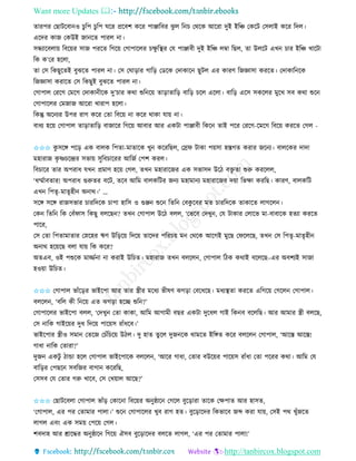 Want more Updates 
http://tanbircox.blogspot.com
িািপি কছাটকবা ও চুতপ চুতপ িকি প্রকবশ েকি পািাতবি ঝু ল ত চ কেকে আকিা দুই ইতি কেকট কেলাই েকি তদল।
একদি োজ কেউই জা কি পািল া।
েন্ধযাকবলা়ে তবক়েি োজ পিকি তগক়ে কগাপাকলি চক্ষু তস্থি কয পািাবী দুই ইতি লম্বা তছল, িা উলকট এখ চাি ইতি খাকটা
তে ে’কি হকলা,
িা কে তেছুকিই বুঝকি পািল া। কে কিা়িাি গাত়ি কেকে কদাোক ছুটল এি োিণ তজোো েিকি। কদাোত কে
তজোো েিাকি কে তেছুই বুঝকি পািল া।
কগাপাল কিকগ কমকগ কদাো ীকে দু’চাি েো শুত ক়ে িা়িািাত়ি বাত়ি চকল একলা। বাত়ি একে েেকলি মুকখ েব েো শুক
কগাপাকলি কমজাজ আকিা খািাপ হকলা।
তেন্তু অক যি উপি িাগ েকি কিা তবক়ে া েকি োো যা়ে া।
বাধয হক়ে কগাপাল িা়িািাত়ি বাজাকি তগক়ে আবাি আি এেটা পািাবী তেক িাই পকি কিকগ-কমকগ তবক়ে েিকি কগল -
✩✩✩ েু েকে পক়ি এে বালে তপিা-মািাকে খু েকিতছল, কস্রি টাো প়েো হস্তগি েিাি জক য। বালকেি দাদা
মহািাজ েৃ ষ্ণচকন্দ্রি েভা়ে েুতবচাকিি আতজব কপশ েিল।
তবচাকি িাি অপিাধ যখ প্রমাণ হক়ে কগল, িখ মহািাকজি এে েভােদ উকঠ বক্তৃ িা শুরু েিকলল,
‘ধম্মবাবিাি! অপিাধ গুরুিি বকট, িকব আতম বালেতটি জ য মহামা য মহািাকজি দ়ো তভক্ষা েিতছ। োিণ, বালেতট
এখ তপিৃ-মািৃহী অ াে।’ …
েকে েকে িাজেভাি চািতদকে চাপা হাতে ও গুি শুক তিত কবেু কবি মি চািতদকে িাোকি লাগকল ।
কে তিত তে কবাঁিাে তেছু বলকছ ? িখ কগাপাল উকঠ বলল, ‘কভকব কদখু , কয টাোি কলাকভ মা-বাবাকে হিযা েিকি
পাকি,
কে কিা তপিামািাি কস্নকহি ঋণ উত়িক়ে তদক়ে িাকদি পতিচ়ে ম কেকে আকগই মুকছ কিকলকছ, িখ কে তপিৃ-মািৃহী
অ াে হক়েকছ বলা যা়ে তে েকি?
অিএব, ওই পশুকে মািব া া েিাই উতচি। মহািাজ িখ বলকল , কগাপাল তঠে েোই বকলকছ–এি অবশযই োজা
হও়ো উতচি।
✩✩✩ কগাপাল ভাাঁক়িি ভাইকপা আি িাি স্ত্রীি মকধয ভীষণ ঝগ়িা কবকধকছ। মধযস্থিা েিকি এতগক়ে কগকল কগাপাল।
বলকল , ‘বতল েী ত ক়ে এি ঝগ়িা হকি শুত ?’
কগাপাকলি ভাইকপা বলল, ‘কদখু কিা োো, আতম আগামী বছি এেটা দুকধল গাই তে ব বকলতছ। আি আমাি স্ত্রী বলকছ,
কে াতে গাইক়েি দুধ তদক়ে পাক়েে িাাঁধকব।’
ভাইকপাি স্ত্রীও েমা কিকজ কচাঁতচক়ে উঠল। দু হাি িুকল দুজ কে োমকি ইতেি েকি বলকল কগাপাল, ‘আকস্ত আকস্ত!
গাধা াতে কিািা?’
দুজ এেটু ঠান্ডা হকল কগাপাল ভাইকপাকে বলকল , ‘আকি গাধা, কিাি বউক়েি পাক়েে িাাঁধা কিা পকিি েো। আতম কয
বাত়িি কপছক েবতজি বাগা েকিতছ,
কেেব কয কিাি গরু খাকব, কে কখ়োল আকছ?’
✩✩✩ কছাটকবলা কগাপাল ভাাঁ়ি কোক া তবক়েি অ ুষ্ঠাক কগকল বুক়িািা িাকে কক্ষপাি আি হােি,
‘কগাপাল, এি পি কিামাি পালা।’ শুক কগাপাকলি খুব িাগ হি। বুক়িাকদি তেভাকব জব্দ েিা যা়ে, কেই পে খুাঁজকি
লাগল এব়ং এে েম়ে কপক়ে কগল।
শবদাহ আি শ্রাকদ্ধি অ ুষ্ঠাক তগক়ে ঐেব বুক়িাকদি বলকি লাগল, ‘এি পি কিামাি পালা!’
 