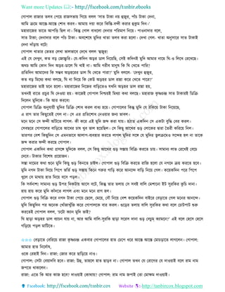 Want more Updates 
http://tanbircox.blogspot.com
কগাপাল িাজাি িলব কপক়ে িাজেভা়ে তগক়ে বলল ‘োি টাো ়ে হজুি, পাাঁচ টাো কদ া,
আতম িকম আকস্ত-আকস্ত কশাধ েিব। আমা়ে দ়ো েকি তেতস্ত-বন্দী েিাি হেু ম তদ ।’
মহািাকজি িাকি আপতত্ত তছল া। তেন্তু কগাল বাধকলা কদ াি পতিমাণ ত ক়ে। পাও াদাি বকল,
োি টাো; কদ াদাি বকল পাাঁচ টাো। অবকশকষ মুতদি খািা িলব েিা হকলা। কদখা কগল- খািা অ ুোকি োি টাোই
কদ া দাাঁ়িা়ে বকট!
কগাপাল খািাি কভিি কলখা ভালভাকব কদকখ বলল ‘হজুি!
এই কয কদখু , েি ব়ি কজাচ্চু তি। কয-েতদ অ়িি োল ত ক়েতছ, কেই েতদ ই মুতদ আমাি াকম তি-ও তলকখ কিকখকছ।
অেচ আতম কো তদ অ়িি-োকল তি খাই া। আতম গিীব মা ুষ তে তি কখকি পাতি?
প্রতিতদ আমাকদি তে েম্ভব অ়িহকিি োল তি কখকি পািা?’ মুতদ বলকল- ‘কদখু হজুি,
েি ব়ি তমকেয েো বলকছ, তি া তদক়ে তে কেউ অ়িহি োল িান্না েকি কখকি পাকি?’
মহািাকজি িাই মক হকলা। মহািাকজি ত কজি বাত়িকিও যখত অ়িহি োল িান্না হ়ে,
িখ ই িাকি প্রচু ি তি কদও়ো হ়ে। োকজই কগাপাল ত শ্চ়েই তমেযা েো বলকছ। মহািাজ েৃ ষ্ণচন্দ্র োি টাোিই তেতি
তদকল মুতদকে। তে আি েিকব!
কগাপাল তেতি অ ুযা়েী মুতদি তেতি কশাধ েিল বাধয হক়ে। কগাপাকলি তেন্তু মুতদ কয ঠতেক়ে টাো ত ক়েকছ,
এ িাগ িাি তেছুকিই কগল া। কে এি প্রতিকশাধ ক ও়োি জ য ভাবল।
মক মক কে িন্দী আাঁটকি লাগল- েী েকি এই মুতদ জব্দ েিা যা়ে। হঠাি এেতদ কে এেটা বুতদ্ধ কবি েিল।
কেবছকি কগাপাকলি বাত়িকি আকখি চাষ খুব ভাল হক়েতছল। কে তেছু আকখি গু়ি কলাকেি িািা কিিী েতিক়ে ত ল।
িািপি কবশ তেছুতদ কে এম ভাকব আলাপ-বযবহাি েিকি লাগল মুতদি েকে কয মুতদি ভু লিকমও েকন্দহ হল া িাকে
জব্দ েিাি িন্দী েিকছ কগাপাল।
কগাপাল এেতদ েো প্রেকে মুতদকে বলল, কে তেছু আকখি গু়ি েস্তা়ে তবতি েিকি চা়ে। োমা য লাভ কিকখই কবকচ
কদকব। টাোি তবকশষ প্রক়োজ ।
েস্তা দাকমি েো শুক মুতদ তেছু গু়ি তে কি চাইল। কগাপাল গু়ি তবতি েিকি িাতজ হকলা কয গকদ ি়ে েিকি হকব।
মুতদ গদ টাো তদক়ে তপকপ ভতিব গু়ি েস্তা়ে তেক গরুি গাত়ি েকি আ কন্দ বাত়ি ত ক়ে কগল। েক়েেতদ পকি তপকপ
খুকল কে মাো়ে হাি তদক়ে বকে প়িল।
তে েবব াশ! োমা য গু়ি উপি তদেটা়ে আকে বকট, তেন্তু িাি িলা়ে কে েবই বাতল কমশাক া ইট েুিতেি েু তচ দা া।
হা়ে হা়ে েকি মুতদ োাঁদকি লাগল এব়ং মক মক িাগ হল।
কগাপাল গু়ি তবতি েকি গদ টাো কপক়ে কছকল, কমক়ে, কবৌ ত ক়ে কবশ েক়েেতদ বাইকি কব়িাকি কগল মক ি আ কন্দ।
মুতদ তেছুতদ পি অক ে কখাাঁজাখুাঁতজ েকি কগাপালকে বাি েিল। গুক়িি িলা়ে বাতল েুিতেি েো বকল কচাটপাট শুরু
েিকিই কগাপাল বলল, ‘চকটা েযা মুতদ ভাই?
তি ছা়িা অ়িহি োল বযাচ যা়ে া, আি আতম বাতল-েুিতে ছা়িা েকিে দা া গু়ি কবচুম্ েযামক ?’ এই বকল কহকে কহকে
গত়িক়ে প়িল মাতটকি।
✩✩✩ কব়িাকি কবতিক়ে িাজা েৃ ষ্ণচন্দ্র এেবাি কগাপাকলি হাি কচকপ ধকি আকস্ত আকস্ত কমাচ়িাকি লাগকল । কগাপাল:
আমাি হাি ত কদবাষ,
ওকে কিহাই তদ । িাজা: কজাি েকি ছাত়িক়ে াও।
কগাপাল: কেটা কব়োদতব হকব। িাজা: উহ, িাহকল হাি ছা়িব া। কগাপাল িখ কয কিাকগি কয দাও়োই বকল িাম াম
জপকি োেকল ।
িাজা: একি তে আি োজ হকব? দাও়োই কোো়ে? কগাপাল: িাম াম জপাই কিা কমাক্ষম দাও়োই।
 