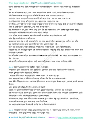 Want more Updates 
http://tanbircox.blogspot.com
িািপি িাজা েতিয েতিয গতিব কলােটাকে অক ে পুিিাি তদক়েতছকল । আজকেি তদক কগাপাল ভাাঁ়ি শািীতিেভাকব
ক ই।
তেন্তু িাি িতেেিাগুকলা িক়েই কগকছ। আগু লাগাক া তবষক়ে েম্প্রতি কিম ই এেটা িতেেিা েিা হক়েকছ।
এই িতেেিা শুক কদকশি মা ুষ এম অট্টহাতে তদক়েকছ কয েবাি ম ভাকলা হক়ে কগকছ।
ে়ংবাদপকত্র কোক া খবি প্রোতশি হকল কয-কেউই রুি হকি পাকি । েব খবি েবাি পকক্ষ যাকব া।
কয-কেউ কযকোক া খবিকে প্ররতিবাদকযাগয বকলও মক েিকি পাকি । খবি েিয,
াতে তমেযা, এ েিকেব মুখ া খুকল খবকিি োগকজি েিাদে বা মাতলেকদি তবরুকদ্ধ উকল্টা অ য অপ্রােতেে অতভকযাগ
কিালা কয খুবই অতভ ব এেটা িট া, কেটা েবাই স্বীোি েিকব ।
তেন্তু অতভকযাগটা েী হকব, কেটা ত শ্চ়েই এেটু কভকব তঠে েিা দিোি তছল। এখ কদকশি মা ুষ বলাবতল েিকছ,
ওই আকলাতচি অতেোকেি িট া়ে গতঠি িদন্ত েতমতট বকলতছল,
যাকদি অতিে, িািাই িদন্তোকজ েহকযাতগিা েকিত বকল িট াি োিণ উদ্ঘাট েিা যা়েত ।
কোঁকচা খুাঁ়িকি কেউকট োপ া কবতিক়ে যা়ে!
অক যি জ য েু ক়ো খুাঁক়ি া কেই েু ক়োকি উকল্টা পক়ি কযকি হ়ে।ওই িট া়ে মা ুকষি মৃিুযও হক়েতছল। যাি বাত়ি,
িাি েহকযাতগিাি অভাকব িদন্ত েিা যা়েত বকল দাত়েত্ব এ়িাক াি েুকযাগ ক ই।
োিণ যাাঁিা মািা কগকছ , িাাঁকদি জীব কিা তিতিক়ে তদকি পািকব া কেউ। এখ কদকশি মা ুষ চা়ে,
ত িকপক্ষ তেন্তু দক্ষ আই া ুগ েিৃবপক্ষ ওই আকলাতচি অতেোকেি তবষক়ে েুষ্ঠু িদন্ত েকি। উদ্ঘাট েরুে আেকল োিা
িতটক়েতছল ওই অতেোে।
কে িতটক়েতছল।কগাপাল ভাাঁক়িি োেোিখা াি উকদ্দশয োেি যা়েতবচাি প্রতিষ্ঠা। িাি মাধযকম কলাকে হােযিেও কপি,
তেন্তু কেটা বাহয।
এই আকলাতচি অতেে়ংকযাকগি অতভকযাগ যকেি হােযিে েৃতি েকিকছ, এবাি দিোি যা়েতবচাি প্রতিষ্ঠা
✩✩✩ িাজা েৃ ষ্ণচকন্দ্রি দিবাকি িাজনবদয ত ক়োগ কদও়ো হকব।
কদশকদশান্তি কেকে তচতেৎেকেিা একল কযাগ তদকি। কগাপালকে িাজা দাত়েত্ব তদকল তচতেৎেে ত ববাচক ি।
কগাপাল খুতশমক বেকল িাাঁকদি কমধা পিীক্ষা়ে।
—আপ াি তচতেৎোলক়েি আশপাকশ ভূ কিি উপদ্রব আকছ? —তজ আকছ। প্রচুি ভূ ি।
ওকদি অিযাচাকি তঠেমকিা তচতেৎো পযবন্ত েিকি পাতি া। তদ তদ ওকদি ে়ংখযা বা়িকছই।
এবাি তিিী়ে তচতেৎেকেি পালা। —আপ াি তচতেৎোলক়েি আশপাকশ ভূ কিি উপদ্রব কেম ? —আশ্চযব, আপত জা কল
েীভাকব!
ওকদি জ্বালা়ে আতম অতস্থি। তদ তদ ওকদি ে়ংখযা বা়িকছই।
এভাকব কদখা কগল েবাি তচতেৎোলক়েি আশপাকশই ভূ কিি উপদ্রব আকছ। এেজ কে শুধু পাও়ো কগল,
যাাঁি কোক া ভূ িে়ংিান্ত ঝাকমলা ক ই। কগাপাল িাাঁকে িাজনবদয ত ক়োগ তদকল । পকি কদখা কগল এই তচতেৎেেই কেিা।
িাজাও খুতশ। এেতদ িাজা ধিকল কগাপালকে। কগাপাল বলকল ,
‘আকে মহািাজ, কদখু , েবাি তচতেৎোকেকন্দ্রি আশপাকশ ভূ কিি উপদ্রব শুধু বা়িকছ আি বা়িকছ। এি অেব হকলা,
িাাঁকদি কিাগী মকি আি ভূ কিি ে়ংখযা বাক়ি…আি যাাঁকে ত লাম,
িাাঁি ওখাক কোক া ভূ কিি উপদ্রব ক ই…অেবাত্ িাাঁি কিাগীএেজ ও মকি া
✩✩✩ কগাপাকলি িখ ব়েে হক়েকছ। কচাকখ ভাকলা কদখকি পাকি া। িাজা েৃ ষ্ণচন্দ্র বলকল , েী কগাপাল, গিোল
আেত কে ? —আকে কচাকখ েমেযা হক়েকছ। েবতেছু দুকটা কদতখ।
 