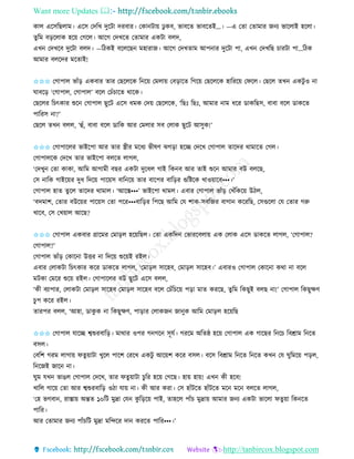 Want more Updates 
http://tanbircox.blogspot.com
োল একেতছলাম। একে কদতখ দুকটা দিবাি। কো টা়ে ঢু েব, ভাবকি ভাবকিই…। —এ কিা কিামাি জ য ভাকলাই হকলা।
িুতম ব়িকলাে হক়ে কগকল। আকগ কদখকি কিামাি এেটা বলদ,
এখ কদখকব দুকটা বলদ। —তঠেই বকলকছ মহািাজ। আকগ কদখিাম আপ াি দুকটা পা, এখ কদখতছ চািটা পা…তঠে
আমাি বলকদি মকিাই!
✩✩✩ কগাপাল ভাাঁ়ি এেবাি িাি কছকলকে ত ক়ে কমলা়ে কব়িাকি তগক়ে কছকলকে হাতিক়ে কিকল। কছকল িখ এেটু ও া
িাবক়ি ‘কগাপাল, কগাপাল’ বকল কচাঁচাকি োকে।
কছকলি তচৎোি শুক কগাপাল ছুকট একে ধমে কদ়ে কছকলকে, ‘তছঃ তছঃ, আমাি াম ধকি োেতছে, বাবা বকল োেকি
পাতিে া?’
কছকল িখ বলল, ‘হাঁ, বাবা বকল োতে আি কমলাি েব কলাে ছুকট আেুে!’
✩✩✩ কগাপাকলি ভাইকপা আি িাি স্ত্রীি মকধয ভীষণ ঝগ়িা হকি কদকখ কগাপাল িাকদি োমাকি কগল।
কগাপালকে কদকখ িাি ভাইকপা বলকি লাগল,
‘কদখু কিা োো, আতম আগামী বছি এেটা দুকধল গাই তে ব আি িাই শুক আমাি বউ বলকছ,
কে াতে গাইক়েি দুধ তদক়ে পাক়েে বাত ক়ে িাি বাকপি বাত়িি গুতিকে খাও়োকব•••।’
কগাপাল হাি িু কল িাকদি োমাল। ‘আকস্ত•••’ ভাইকপা োমল। এবাি কগাপাল ভাাঁ়ি কখাঁতেক়ে উঠল,
‘বদমাশ, কিাি বউক়েি পাক়েে কিা পকি•••বাত়িি তপকছ আতম কয শাে-েবতজি বাগা েকিতছ, কেগুকলা কয কিাি গরু
খাকব, কে কখ়োল আকছ?
✩✩✩ কগাপাল এেবাি গ্রাকমি কমা়িল হক়েতছল। কিা এেতদ কভািকবলা়ে এে কলাে একে োেকি লাগল, ‘কগাপাল?
কগাপাল?’
কগাপাল ভাাঁ়ি কোক া উত্তি া তদক়ে শুক়েই িইল।
এবাি কলােটা তচৎোি েকি োেকি লাগল, ‘কমা়িল োকহব, কমা়িল োকহব।’ এবািও কগাপাল কোক া েো া বকল
মটো কমকি শুক়ে িইল। কগাপাকলি বউ ছুকট একে বলল,
‘েী বযাপাি, কলােটা কমা়িল োকহব কমা়িল োকহব বকল কচাঁতচক়ে প়িা মাি েিকছ, িুতম তেছুই বলছ া!’ কগাপাল তেছুক্ষণ
চু প েকি িইল।
িািপি বলল, ‘আহা, োেু ে া তেছুক্ষণ, পা়িাি কলােজ জা ুে আতম কমা়িল হক়েতছ
✩✩✩ কগাপাল যাকি শ্বশুিবাত়ি। মাোি ওপি গ গক েূযব। গিকম অতিষ্ঠ হক়ে কগাপাল এে গাকছি ত কচ তবশ্রাম ত কি
বেল।
কবতশ গিম লাগা়ে িিু়োটা খুকল পাকশ কিকখ এেটু আক়েশ েকি বেল। বকে তবশ্রাম ত কি ত কি েখ কয িুতমক়ে প়িল,
ত কজই জাক া।
িুম যখ ভাঙল কগাপাল কদকখ, িাি িিু়োটা চুতি হক়ে কগকছ। হা়ে হা়ে! এখ েী হকব!
খাতল গাক়ে কিা আি শ্বশুিবাত়ি ওঠা যা়ে া। েী আি েিা। কে হাাঁটকি হাাঁটকি মক মক বলকি লাগল,
‘কহ ভগবা , িাস্তা়ে অন্তি ১০তট মুদ্রা কয েু ত়িক়ে পাই, িাহকল পাাঁচ মুদ্রা়ে আমাি জ য এেটা ভাকলা িিু ়ো তে কি
পাতি।
আি কিামাি জ য পাাঁচতট মুদ্রা মতন্দকি দা েিকি পাতি•••।’
 