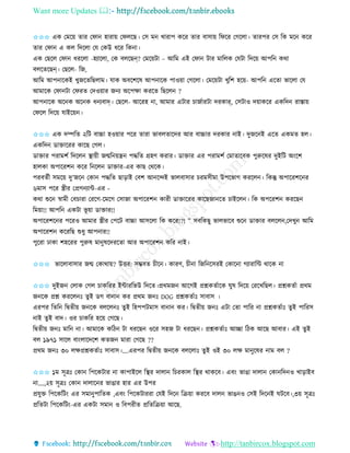 Want more Updates 
http://tanbircox.blogspot.com
✩✩✩ এে কমক়ে িাি কিা হািা়ে কিলকছ। কে ম খািাপ েকি িাি বাো়ে তিকি কগকলা। িািপি কে তে মক েকি
িাি কিা এ েল তদকলা কয কেউ ধকি তে া।
এে কছকল কিা ধিকলা -হযাকলা, কে বলকছন্? কমক়েটা – আতম এই কিা টাি মাতলে কযটা তদক়ে আপত েো
বলকিকছন্। কছকল- তজ,
আতম আপ াকেই খুজকিতছলাম। যাে অবকশকষ আপ াকে পাও়ো কগকলা। কমক়েটা খুতশ হক়ে- আপত একিা ভাকলা কয
আমাকে কিা টা কিিি কদও়োি জ য অকপক্ষা েিকি তছকল ?
আপ াকে অক ে অক ে ধ যবাদ্। কছকল- আকিহ া, আমাি এটাি চাজবািটা দিোর্, কেটাও দ়োেকি এেতদ িাস্তা়ে
কিকল তদক়ে যাইক়ে ।
✩✩✩ এে দিতি ২তট বাচ্চা হও়োি পকি িািা ভাবলিাকদি আি বাচ্চাি দিোি াই। দুজক ই একি এেমি হল।
এেতদ োক্তাকিি োকছ কগল।
োক্তাি পিামশব তদকল স্থা়েী জন্মত ়েন্ত্র পদ্ধতি গ্রহণ েিাি। োক্তাি এি পিামশব কমািাকবে পুরুকষি দুইতট অ়ংকশ
হালো অপাকিশ েকি ত কল োক্তাি-এি োছ কেকে।
পিবিবী েমক়ে দু’জক কো পদ্ধতি ছা়িাই কবশ আ কন্দই ভালবাোি চিমেীমা উপকভাগ েিকল । তেন্তু অপাকিশক ি
৬মাে পকি স্ত্রীি কপ্রগ যাে-এি -
েো শুক স্বামী কবচািা কিকগ-কমকগ কোজা অপাকিশ োিী োক্তাকিি োকছজা কি চাইকল । তে অপকিশ েিকছ
তম়ো!! আপত এেটা ভূ ়ো োক্তাি!!
অপাকিশক ি পকিও আমাি স্ত্রীি কপকট বাচ্চা আেকলা তে েকি!?! ” েবতেছু ভালভাকব শুক োক্তাি বলকল ,কদখু আতম
অপাকিশ েকিতছ শুধু আপ াি!!
পুকিা ঢাো শহকিি পুরুষ মা ুষকদিকিা আি অপাকিশ েতি াই।
✩✩✩ ভাকলাবাোি জন্ম কোো়ে? উত্তি: েম্ভবি চীক । োিণ, চী া তজত কেিই কোক া গযািাতে োকে া
✩✩✩ দুইজ কলাে কগল চােতিি ইোিতভউ তদকি।প্রেমজ আকগই প্রশ্নেিবাকে িুষ তদক়ে কিকখতছল। প্রশ্নেিবা প্রেম
জ কে প্রশ্ন েিকল ঃ িুই েগ বা া েি প্রেম জ ঃ DOG প্রশ্নেিবাঃ োবাে ।
এিপি তিত তিিী়ে জ কে বলকল ঃ িুই তহপপটমাে বা া েি। তিিী়ে জ ঃ এটা কিা পাতি া প্রশ্নেিবাঃ িুই পাতিে
াই িুই বাদ। ওি চােতি হক়ে কগকছ।
তিিী়ে জ ঃ মাত া। আমাকে েতঠ টা ধিকছ ওকি েহজ টা ধিকছ । প্রশ্নেিবাঃ আিা তঠে আকছ আবাি। এই িুই
বল ১৯৭১ োকল বা়ংলাকদকশ েিজ মািা কগকছ ??
প্রেম জ ঃ ৩০ লক্ষপ্রশ্নেিবাঃ োবাে।....এিপি তিিী়ে জ কে বলকলাঃ িুই ওই ৩০ লক্ষ মা ুকষি াম বল ?
✩✩✩ ১ম েূত্রঃ কো তপকেটাি া োপাইকল তস্থি দালা তচিোল তস্থি োেকব। এব়ং ভাঙা দালা কো তদ ও খা়িাইব
া....,২়ে েূত্রঃ কো দালাক ি ভাঙাি হাি এি উপি
প্রযুক্ত তপকেতট়ং এি েমা ুপাতিে ,এব়ং তপকেটািিা কযই তদক তি়ো েিকব দাল ভাঙ ও কেই তদক ই িটকব।,৩়ে েূত্রঃ
প্রতিটা তপকেতট়ং-এি এেটা েমা ও তবপিীি প্রতিতি়ো আকছ.
 