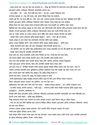 Want more Updates 
http://tanbircox.blogspot.com
- আকি কবাঝা যা়ে। ঝ়ি কিা আি েম কদখলাম া। - তেন্তু খুব তশগতগি তে আশপাকশ মা়ংে-বৃতি হক়েকছ? এলাোি
কে ও়োশ কোতচ়ং কেোকিি পতিচালে কমািাকব্বি জা কি চা ।
- মা়ংে-বৃতি? - হযাাঁ। - কে , মা়ংে-বৃতি হকব কে ? - হ়ে হ়ে। এগুকলা তবোক ি েো,
আপ ািা বুঝকব া। ঝ়ি যতদ মা ুষ, গরু, ছাগল উত়িক়ে ত ক়ে যা়ে আোকশ,
িাহকল দুই তদ পি মা়ংে-বৃতি হ়ে। কে , মক ক ই, এেবাি খবকিি োগকজ কবি হকলা ‘েু তমল্লা়ে মা়ংে-বৃতি’।
তবষ়েটা কে ও়োশ কোতচ়ং কেোকিি পতিচালে বযাখযা েিকল েবাি োকছ-ঝ়ি যখ োউকে
উত়িক়ে ত ক়ে যা়ে িখ ঝক়িি দমো বািাকেি িূতণবি মকধয পক়ি মা ুষটা (বা প্রাণীটাও হকি পাকি)
তছন্নতভন্ন হক়ে যা়ে•••ঝক়িি কেকন্দ্র কয কচাখ োকে, িাি আশপাকশই কেই ভ়ো ে িূতণব•••বািাকেি চকিি মকিা আি তে!
তবষ়েটা েিকেব কে ও়োশ কোতচ়ং কেোকিি পতিচালকেি বযাখযা শুক েবাই টােতে কখক়ে যা়ে।
িকব া, েবাই এেমি কয এখক া কোোও মা়ংে-বৃতিি েো কোক া খবকিি োগকজ কবি হ়েত ।
- িাহকল তিত এখক া বািাকেি িূতণবি মকধযই আকছ ? - মাক ? - মাক ওই কয বললাম,
ঝক়িি কেকন্দ্র কয কচাখ োকে িাি চািপাকশি বািাকেি িূতণবি মকধয িুিকছ ,
হ়েকিা এখক া তছন্নতভন্ন হ ত । িকব বািাকেি িূতণবি চকিি মকধযই িুিকছ । - িূতণবি চি?
- আিা আোকশি কো স্তকি এই চি? আকিেজ অতি উৎোহী জা কি চা ।
- বলা মুশতেল, মক হ়ে িৃিী়ে স্তকি, ট্রাকটাকি়োকি হকি পাকি•••ঝ়িঝক্কা কিা েব ওই স্তকিই হ়ে বকল শুক তছ।
- আিা, উ াি োকছ তে কমাবাইল কিা কেট তছল?
আকি িাই কিা, উ াি কমাবাইকল এেটা কিা তদকলই কিা হ়ে। েবাই হা়ে হা়ে েকি উঠল,
এই োমা য বুতদ্ধটা োিও মাো়ে আকেত কে ? িাাঁি কমাবাইল কিা ম্বিটা েি?
কদখা কগল িাাঁি কমাবাইল কিা ম্বিটা োিও োকছ ক ই। আশ্চযব, এলাোি এেজ তচিেু মাি,
েবাি েুকখ-দুঃকখ এতগক়ে আকে , অেচ িাাঁি কমাবাইল ম্বিটা োিও োকছ ক ই?
এটা হকি পাকি া। উপতস্থি আড্ডাি েবাই কভিকি কভিকি অিযন্ত লতিি হকল বকল মক হকলা। িকব া,
পিতদ এলাোি কমাবাইল কিা কফ্ল্তক্সকলাে কেোকি কখাাঁজখবি েকি িাাঁি ম্বিটা বহ েকি পাও়ো কগল এব়ং
কিা কদও়ো হকলা েকে েকেই•••তি়ং হকি••• তি়ং হকি•••তেন্তু ধিকছ া।
আবাি েিা হকলা। এবািও তি়ং হকি, তি়ং হকি•••ধিকছ া কেউ!
অবশয ট্রাকটাকি়োকি িুিন্ত অবস্থা়ে বািাকেি িূতণবি চকি তে উত কিা তিতেভ েিকি পািকব ?
তে়ংবা ক টও়োেব োেকব ওখাক ? বলা মুশতেল। দা দা তি দা ।
িৃিী়েবাকিি বাি কেউ কিা ধিল বকল মক হকলা। - ধিকছ•••ধিকছ•••হযাকলা? - কে? (েতিম োকহকবি গলা)
- ে-েতিম োকহব, আপত কোো়ে? - আতম চকি। - েবব াশ!•••উত েতিয েতিযই বািাকেি িূতণবি চকিি মকধয
পক়িকছ ••• - কদখকল , বকলতছলাম া?
তবকেি হাতে তদক়ে কে ও়োশ কোতচ়ং কেোকিি পতিচালে কমািাকব্বি কমাবাইল কিা কেটটা এে িেম তছত ক়েই ক । -
আপত এখ কো স্তকি? - িৃিী়ে স্তকি উকঠতছলাম,
তেন্তু কিামাকদি োিকণ আি পািলাম া•••বকল কিাক ি ে়ংকযাগ কেকট তদকল আব্দুুুল েতিম োকহব।
- মক হ়ে এই মাত্র তিত তছন্নতভন্ন হক়ে কগকল •••তচতন্তি ভতেকি বলকল কে ও়োশ কোতচ়ং কেোকিি পতিচালে। অ যিা
হা়ে হা়ে েকি উঠকল ।
এলাোি এেজ েুেন্তা আমিা হািালাম। আি িখ ই েতিম োকহকবি দিজা়ে শব্দ হকলা।
েবাই মাো িুতিক়ে িাতেক়ে কদকখ , তিত ,
মাক আব্দুল েতিম োকহব দিজা খুকল কবি হক়ে আেকছ । গাক়ে কগরু়ো িকঙি এেটা চাদি, হাকি কমাবাইল কিা কেট।
ভ্রূ কজা়িা অতিমাত্রা়ে েু তিি, তবিক্ত। বলাই বাহলয,
 