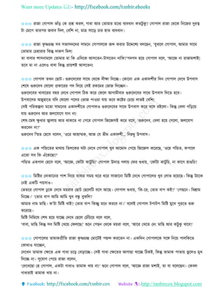 Want more Updates 
http://tanbircox.blogspot.com
✩✩✩ িাজা কগাপাল ভাাঁ়ি কে প্রশ্ন েিল, গাধা আি কিামাি মকধয বযবধা েিটু েু ? কগাপাল িাজা কেকে ত কজি দুিত্ব
টা কমকপ িািপি জবাব তদল, কবতশ া, মাত্র োক়ি চাি হাি বযবধা ।
✩✩✩ িাজা েৃ ষ্ণচন্দ্র েব েভােদকদি োমক কগাপালকে জব্দ েিাি উকদ্দকশয বলকছ , ‘বুঝকল কগাপাল, আমাি োকে
কিামাি কচহািাি তেন্তু দারুণ তমল!
িা বাবাি শাে ামকল কিামাি মা তে এতদকে আেকি -টােকি াতে?’গদগদ হক়ে কগাপাল বকল, ‘আকে া িাজামশাই!
িকব মা া একলও বাবা তেন্তু প্রা়েশই আেকি !
✩✩✩ কগাপাল িখ কছাট। গুরুকদকবি োকে কেকে দীক্ষা ত কি। কোক া এে এোদশীি তদ কগাপাল কদকখ উপবাে
কশকষ গুরুকদব কষাকলা প্রোকিি পদ তদক়ে কেই িেকমি কভাজ তদকি ।
গুরুকদকবি খাবাকিি বহি কদকখ কগাপাল তঠে েকি কিকল আগামীবাি গুরুকদকবি োকে উপবাে তদকি হকব।
উপবাকেি অজুহাকি যতদ কষাকলা পকদি কভাজ পাও়ো যা়ে িকব েকিি কচক়ে লাভই কবতশ!
কেই পতিেল্প া মকিা োমক ি এোদশীকি কগাপালও গুরুকদকবি োকে উপবাে েকি বকে িইকলা। তেন্তু কবলা গত়িক়ে
যা়ে গুরুকদব আি জলকযাকগ যা া!
কশষ-কমষ ক্ষু ধাি জ্বালা়ে আি োেকি া কপকি কগাপাল তজকেেই েকি বকে, ‘গুরুকদব, কবলা হক়ে কগকলা, জলকযাগ
েিকব া?’
গুরুকদব তস্মি কহকে বকল , ‘ওকি আহাম্মে, আজ কয ভীম এোদশী… ত িম্বু উপবাে।
✩✩✩ এে পতন্ডকিি মাো়ে তিলকেি িটা কদকখ কগাপাল খুব আকমাদ কপক়ে তজকেে েকিকছ, ‘ওকহ পতন্ডি, েপাকল
একিা েব তে এাঁকেকছা?’
পতন্ডি এেগাল কহকে বকল, ‘আকে, কিাাঁটা োটু তচ!’ কগাপাল উদাত্ত গলা়ে কিি শুধা়ে, ‘কিাাঁটা োটু তচ, া োকগ হাগুতচ?
✩✩✩ তমতিি কদাোক ি পাশ তদক়ে যাবাি েম়ে েকি েকি োজাক া তমতি কদকখ কগাপাকলি খুব কলাভ হক়েকছ। তেন্তু টযাকে
ক ই এেতট প়েোও।
কভিকি কগাপাল ঢু কে কদকখ ম়েিাি কছাট কছকলতট বকে আকছ। কগাপাল শুধা়ে, ‘তে-কি, কিাি বাপ েই?’ ‘কপছক । তবশ্রাম
ত কি।’ ‘কিাি বাপ আতম আতম খুব বন্ধু বুঝতল?
আমাি াম মাতছ। ে’টা তমতি খাই? কিাি বাপ তেিু মক েিকব া।’ বকলই কগাপাল টপাটপ তমতি মুকখ পুিকি শুরু
েকিকছ।
তমতি ত তমকষ কশষ হক়ে যাকি কদকখ কছকল কচাঁতচক়ে বকল বকল,
‘বাবা, মাতছ তেন্তু েব তমতি কখক়ে কিলকছ!’ শুক কপছ কেকে ম়েিা বকল, ‘আকি কখকি কদ! মাতছ আি েট্টু েু খাকব?
✩✩✩ কগাপাকলি িামােপ্রীতি িাজা েৃ ষ্ণচন্দ্র কমাকটই পছন্দ েিকি া। এেতদ কগাপালকে েকে ত ক়ে পালতেকি
কোোও যাকি ,
কদকখ িামাে কক্ষকি এে গাধা চক়ি কব়িাকি। কেই গাধা কক্ষকিি আগাছা খাকি তঠেই, তেন্তু িামাে পািা়ে ভু কলও মুখ
তদকি া। েুকযাগ কপক়ে িাজা বকল ,
‘কদকখকছা কহ কগাপাল, এেটা গাধাও িামাে খা়ে া!’ শুক কগাপাল বকল, ‘আকে িাজা মশাই, িা যা বকলকছ । কেবল
গাধািাই িামাে খা়ে া।
 