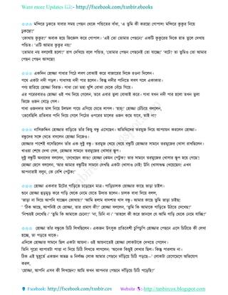 Want more Updates 
http://tanbircox.blogspot.com
✩✩✩ মতন্দকি ঢু েকি যাবাি েম়ে কপছ কেকে পতন্ডকিি বাাঁধা, ‘এ িুতম েী েিকছা কগাপাল! মতন্দকি েু েু ি ত ক়ে
ঢু েকছা?’
‘কোো়ে েু েু ি?’ অবাে হক়ে তজকেে েকি কগাপাল। ‘এই কিা কিামাি কপছক !’ এেতট েু েু কিি তদকে হাি িুকল কদখা়ে
পতন্ডি। ‘এতট আমাি েু েু ি ়ে!’
‘কিামাি ়ে বলকলই হকলা?’ িাগ কদতখক়ে বকল পতন্ডি, ‘কিামাি কপছ কপছক ই কিা যাকি!’ ‘বকট? িা িুতমও কিা আমাি
কপছ কপছ আেকছা!
✩✩✩ এেতদ কহািা গাধাি তপকঠ লবণ কবাঝাই েকি বাজাকিি তদকে িও া তদকল ।
পকে এেটা দী প়িল। গাধােহ দী পাি হকল । তেন্তু দীি পাত কি লবণ গকল এোোি।
পণয হাতিক়ে কহািা তবিক্ত। গাধা কিা মহা খুতশ কবাঝা কেকে কবাঁকচ তগক়ে।
এি পকিিবািও কহািা ওই পে তদক়ে কগকল , িকব এবাি িুলা কবাঝাই েকি। গাধা যখ দী পাি হকলা িখ িু লা
তভকজ ওজ কবক়ি কগল।
গাধা ওজ দাি মাল ত ক়ে টলমল পাক়ে এতগক়ে কযকি লাগল। ‘হাহ্!’ কহািা কচাঁতচক়ে বলকল ,
‘কভকবতছতল প্রতিবাি পাত তদক়ে কগকল তপকঠি ওপকিি মাকলি ওজ েকম যাকব, িাই া?
✩✩✩ াতেরুতদ্দ কহািাি বাত়িকি িাাঁি তেছু বন্ধু একেকছ । অতিতেকদি িিমুজ তদক়ে আপযা়ে েিকল কহািা।
বন্ধু কদি েকে কখকি বেকল কহািা ত কজও।
কহািাি পাকশই বকেতছকল িাাঁি এে দুিু বন্ধু । িিমুজ কখক়ে কখক়ে বন্ধু তট কহািাি োমক িিমুকজি কখাো িাখতছকল ।
খাও়ো কশকষ কদখা কগল, কহািাি োমক িিমুকজি কখাোি স্তূপ।
দুিু বন্ধু তট অ যকদি বলকল , ‘কদকখকছ োে? কহািা কেম কপটু ে? িাি োমক িিমুকজি কখাোি স্তূপ হক়ে কগকছ’!
কহািা কহকে বলকল , ‘আি আমাি বন্ধু তটি োমক কদখতছ এেটা কখাোও ক ই! উত কখাোশুদ্ধ কখক়েকছ ! এখ
আপ ািাই বলু , কে কবতশ কপটু ে!’
✩✩✩ কহািা এেবাি উকটি গাত়িকি চক়িকছ মাত্র। গাত়িচালে কহািাি োকছ ভা়িা চাইল।
শুক কহািা হ়িমু়ি েকি গাত়ি কেকে ক কম কযকি উদযি হকল । চালে বাধা তদক়ে বলল,
‘ভা়িা া তদক়ে আপত যাকি কোো়ে?’ ‘আতম হলাম বাদশাি খাে বন্ধু । আমাি োকছ িুতম ভা়িা চাইছ!
’ ‘তঠে আকছ, আপত ই কয কহািা, িাি প্রমাণ েী?’ কহািা বলকল , ‘িুতম তে আমাকে গাত়িকি উঠকি কদকখছ?’
‘ত শ্চ়েই কদকখতছ।’ ‘িুতম তে আমাকে কচক া?’ ‘ া, তচত া।’ ‘িাহকল েী েকি জা কল কয আতম গাত়ি কেকে ক কম যাতি?’
✩✩✩ কহািা িাাঁি বন্ধু কে তচতঠ তলখতছকল । এেজ উৎেুে প্রতিকবশী চুতপচুতপ কহািাি কপছক একে তচতঠকি েী কলখা
হকি, িা প়িকি োকে।
এতদকে কহািাি োমক তছল এেটা আ়ে া। ওই আ়ে াকিই কহািা কলােটাকে কদখকি কপকল ।
তিত পুকিা বযাপািটা পাত্তা া তদক়ে তচতঠ তলখকি লাগকল : ‘অক ে তেছুই কলখাি তছল। তেন্তু পািলাম া।
তঠে এই মুহূকিব এেজ অভদ্র ও ত লবি কলাে আমাি কপছক দাাঁত়িক়ে তচতঠ প়িকছ—’ কলােটা কিকগকমকগ অতভকযাগ
েিল,
‘কহািা, আপত এেব েী তলখকছ ? আতম েখ আপ াি কপছক দাাঁত়িক়ে তচতঠ পক়িতছ?’
 