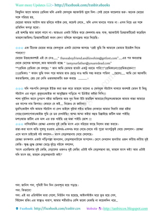 Want more Updates 
http://tanbircox.blogspot.com
তেছুতদ আকগ আমাি কপ্রতমো মতল এেটা কিেবুে অযাোউে খুকল তদল। কেই কেকে ঝাকমলাি শুরু। অক ে কমক়েি
েকে পতিচ়ে হ়ে,
কমক়েিা আমাি েযাটাে আি ছতবকি লাইে কদ়ে, েকমে কলকখ… মতল এেব মা কি পািি া। এেব ত ক়ে ওি েকে
প্রতিতদ ঝগ়িা হকিা।
এই অশাতন্ত আি ভাকলা লাকগ া। আজএি এেটা তবতহি েকি কিললাম।শুভ: যাে, অযাোউে তেঅযােতটকভট েকিতছে
িাহকল?জাতমলঃ তেঅযােতটকভট েিব কে ? মতলকে আ কেন্ড েকি তদক়েতছ।
✩✩✩ এে তটক জ কমক়েি োকছ কিেবুকে এেটা কমকেজ আেকছ “কহই িুতম তে আমাকে কিামাি ইকমইল তদকি
পািকব??
কমক়েি উত্তিঃঅবশযই এই কয ক ও…...“ Ihaveaboyfriend.andilovehim@getlost.com”.....এি পি অ যপ্রান্ত
কেকে কমকেজ আেকলা..আি আমািটা হকি “ Iamyourfather@youaredead.com”
**কপ্রতমে কপ্রতমো কে বলকছঃ ” জা আতম কিামাি হািটা এেটু ধিকি পাতি??”কপ্রতমোঃ া!!কপ্রতমেঃকে ??
!!!কপ্রতমোঃ ” োি িুতম যখ পকি আমাি হাি কছক়ি দাও আতম েহয েিকি পাতি া ...কছকলঃ….. আতম কিা অযােতট়ং
েিিাতছলাম, কহ়ে কিা কদতখ ওভািঅযােতট়ং শুরু েিকছ …………।
✩✩✩ যতদ পশুপাতখ কিেবুে ইউজ েিা শুরু েকি িাহকল িাকদি ও কিেবুে স্টযাটাে োেকব অবশযই কিম ই তেছু
স্টযাটাে এি মু া :েু েু িঃআইজ ো আবুইল্লাি গাত়িকি পা উঠাই়ো েইিা তদতে!!!
শালা দুইতদ আকগ চুপচাপ বই়ো আতছলাম আি দূি তেো ইটা মািতছল আমাকি!!তব়িালঃআজকে আমাি বাচ্চা আমাকি
ওি বাকপি াম তজগা়ে!! কেমক কয েই…. ত কজও কয জাত া!!
মুিতগঃোইল যতদ আমাি স্টযাটাে া কদখ িাইকল বুইঝা লইও হাতজি কদাোক আমাি তবিাত িান্না হই়ো
কগকছ!!কিলাকপাোঃআইজ েুতম কি েি কদখাইতছ!! আম্মা আম্মা েই়ো বহি তচল্লাইকছ জতটল মজা পাইতছ!
মশাঃআজ জতটল এে মাল এি িক্ত খাইতছ ওহ মজা পাইতচ কজাশ !!!
✩✩✩ াতেিউতদ্দ কহািা এেবাি দুই কেতজ মা়ংে এক বউক়েি োকছ তদকল িান্না েিকি।
িান্না-েিা মা়ংে অতি েুস্বাদু হও়ো়ে এেখে-এেখে েকি কখকি-কখকি বউ পুকিা মা়ংেটু েু ই কখক়ে কিলকল । কহািা
একে মা়ংে চাইকিই বউ বলকল — মা়ংে কব়িালছা া়ে কখক়ে কিকলকছ।
কহািা িৎক্ষণাৎ এেটা দাাঁত়িপাল্লা আ কল , কব়িালছা াটাকে মাপকল । কমকপ কদখকল ছা াটাি ওজ োাঁটা়ে-োাঁটা়ে দুই
কেতজ। ক্ষু ব্ধ-িু দ্ধ কহািা কিক়ি-িু াঁক়ি বউকে বলকল ,
'মা়ংে এক তছলাম দুই কেতজ, কব়িাকলি ওজ ও দুই কেতজ! এটাই যতদ কব়িালছা া হ়ে, িাহকল মা়ংে েই? আি এটাই
যতদ মা়ংে হ়ে, িাহকল কব়িালছা াটা েই?'
গদা: জাত ে পদা, পৃতেবী তদ তদ কমধাশূ য হক়ে প়িকছ।
পদা: তেভাকব?
গদা: এই ধি এতিস্টটল মািা কগকলা, ত উট গি হক়েকছ, আই স্টাই মকি ভূ ি হক়ে কগল,
তস্টকি হতে়ং-এি স্বাস্থযও খািাপ, আমাি শিীিটাও কবতশ ভাকলা কেেতছ া েক়েেতদ ধকি…
 