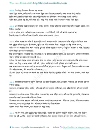 Want more Updates 
http://tanbircox.blogspot.com
✩✩✩ তি ইাঁদুি ত কজকদি বীিকত্বি গল্প েিকছ।
প্রেম ইাঁদুি: জাত ে, কেতদ আতম এে কবািল ইাঁদুি মািাি তবষ কখক়ে কিকলতছ, অেচ আমাি তেছুই হ়েত ।
তিিী়ে ইাঁদুি: তেছুতদ আকগ আতম এেটা িাাঁকদ আটো পক়ি কগতছলাম। িাাঁদটা কভকঙ কবতিক়ে একেতছ।
িৃিী়ে ইাঁদুি: কিািা গল্প েি, আতম আজ উতঠ। বাত়ি তিকি আবাি কপাষা তব়িালটাকে খাবাি তদকি হকব।
✩✩✩ এে তশোতি বন্ধু কদি আড্ডা়ে বকে বলকছ, ‘জাত ে, কেবাি আতেোি জেকল তগক়ে আতম েিগুকলা িক়েল কবেল
টাইগাি কমকিতছ?’
বন্ধু িা ভ্রু েু াঁচকে বকল, ‘আতেোি জেকল কিা িক়েল কবেল টাইগািই ক ই! িুই মািতব কোো কেকে?’
তশোতি: আহ্! েব যতদ আতম কমকিই কিতল, িাহকল োেকব কোো কেকে?!
✩✩✩ জতলল োকহব আি িাাঁি স্ত্রী ঈকদি ছুতটকি বাত়ি যাকি । বাত়িি কদািকগা়িা়ে টযাতক্স দাাঁত়িক়ে। টযাতক্সকি ওঠাি
আগ মুহূকিব জতলল োকহকবি স্ত্রী বলকল , ‘িুতম এে তমত ট অকপক্ষা েকিা। বাত়িকি কিা তবল্লু এোই োেকব,
আতম ওকে ওি খাবািটা তদক়ে আতে।’ টযাতক্স ড্রাইভাি জতলল োকহবকে বলকল , ‘তেছু মক েিকব া েযাি, তবল্লু কে?’
জতলল োকহব ভ্রু েু াঁচকে িাোকল ।
তবল্লু জতলল োকহকবি তব়িাকলি াম। তেন্তু তবল্লু কে, িা জা কি ড্রাইভাি বযাটাি এি আগ্রহ কে ? এমত কিই তদ োল
খািাপ, বযাটাি অ য কোক া মিলব ক ই কিা…!
বাত়িকি কে এো োেকছ, ভাকলা েকি কজক ত ক়ে পকি আবাি… াহ্, হাবভাব ভাকলা কঠেকছ া। বুতদ্ধ েকি বলকল
জতলল, ‘ওহ্ তবল্লু? ও হকি আমাি কছাট ভাই, পুতলকশ চােতি েকি। খুবই বুতদ্ধমা আি োহেী কছকল।
কবশ ভাকলা োিাকিও জাক । এোই দু-চািজ কে তপতটক়ে োবু েিকি পাকি!’ তেছুক্ষণ পিই তিিকল জতলল োকহকবি
স্ত্রী। জতলল বলকল , ‘েী, খাবাি তদক়েছ তঠেমকিা?’
স্ত্রী: ‘আি কবাকলা া, আমাি োে শুক ই ভ়ে কপক়ে খাকটি ত কচ তগক়ে ঢু কেকছ পাতজটা। এি েকি োেলাম, কবিই হকলা
া!’
✩✩✩ আকলােতচত্র ো়ংবাতদে হতিপদ মহাে়িে ধকি ছুকট যাতিকল । হঠাৎ কদখকল , পতেমকধয এে জা়েগা়ে ভ়ো ে
দুিবট া িকটকছ।
জা া কগল, হিাহকিি িট াও িকটকছ। েতিৎেমবা হতিপদ ভাবকল , দুিবট াস্থল কেকে চটজলতদ তেছু ছতব া িুলকলই
়ে।
েযাকমিা হাকি এতগক়ে কগকল তিত । এতদকে কলােজ তভ়ি েকি দাাঁত়িক়ে আকছ। হতিপদ ছতব িুলকব তে, িট াস্থকলি
োছাোতছ যাও়োই দা়ে। িতন্দ আাঁটকল হতিপদ।
উাঁচু গলা়ে বলকি শুরু েিকল , ‘কদতখ ভাই, আমাকে এেটু োমক কযকি কদ । তযত মািা কগকছ , তিত আমাি অিযন্ত
আপ জ …এেটু োমক কযকি তদ ।’ হতিপদকে জা়েগা েকি তদল কলােজ ।
হতিপদ োমক তগক়ে কদখকল , দুকটা ছাগল মকি পক়ি আকছ!
✩✩✩ পাাঁচ িু ট লম্বা এেতট কছকল কগকছ পাত্রী কদখকি। পাত্রীি বাবা কছকলকে তজকেে েিকল , বাবা, িুতম েিটু েু
লম্বা? পাাঁচ িু ট ১০ ইতি। কছকলি মা পাকশই বকেতছকল । তিত কছকলকে বলকল , চুপ েি বাপ, এটা কিেবুে ়ে।
 