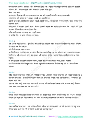 Want more Updates 
http://tanbircox.blogspot.com
আপ াি োকে এেমি। জা়েগাটা ত জব আকশপাকশ কেউ ক ই। কমক়েতট বলল আেু আমাকদি প্রেম কদখা হও়োকে
কেতলকেট েতি। আমাি গাত়িকি এেতট েযািাক ি কবািল আকছ খুলব?
ত শ্চ়ে। কে ়ে?
কবািল হাকি ত ক়ে কমক়েতট বলল আমাকদি েপাল ভাল িাই কবািলতট ভাকেত । িকব গ্লাে কয ক ই।
কো েমেযা ক ই আমিা া হ়ে কবািল কেকেই খাব, কছকলতট বলল।
কছকলতট তছতপ খুকল কমক়েতটি হাকি কবািল তদকিই কমক়েতট বলল এ বযাপাকি আতম ে াি বাোলী- খাবাি কবলা়ে পুরুষ
েব েম়ে আকগ।
েতিযই আতম তে ভাগযবা কছকলতট ভাবল। িািপি কবািলতট অকধবে কশষ েকি কমক়েতটি হাকি তদল। কমক়েতট তমতি কহকে
কবািকলি তছতপ লাতগক়ে িাি পাকশ্বব কিকখ তদল।
কেতে আপত খাকব া? অবাে হক়ে কছকলতট বলল।
া, ভাবতছ পুতলশ া আো পযবন্ত অকপক্ষা েিব।
✩✩✩- 2
এে োক্তাি কগকছ কদাোক । জুিা তেক োউোকি মূলয পতিকশাধ েিাি েম়ে কদাো দাকিি োকছ জা কি চাইকল ,
‘জুিাগুকলা েি তদ তটেকব?’
‘এটা ত ভবি েিকছ বযবহাকিি ওপি।
আপত যতদ জুিা পাক়েই া কদ , িকব োিা জীবক ও এগুকলাি তেছু হকব া।’ িতেেিা েকি কদাো দাি বলকল ।
তেছুতদ পি ওই কদাো দাি অেুস্থ হক়ে কগকছ ওই োক্তাকিি কচম্বাকি। োক্তাি িাাঁকে কদকখকটকখ বযবস্থাপত্র তলকখ
তদকল ।
তি জমা কদও়োি েম়ে কিাগী তজকেে েিকল , ‘ভাকলা হকি েি তদ লাগকি পাকি, োক্তাি োকহব?’
‘এটা ত ভবি েিকছ অক ে তেছুি ওপি। আপত ওষুধগুকলা া কখকল োিা জীবক ও তেছু হকব া।’ জবাব তদকল
োক্তাি।
✩✩✩- 3
গাইে া়োগ্রা জলপ্রপাকিি োমক একে পযবটেকদি বলকছ, ‘এটা হকলা া়োগ্রা জলপ্রপাি, এতট তবকশ্বি েবকচক়ে ব়ি ও
শতক্তশালী জলপ্রপাি। প্রতিতদ অে়ংখয কলাে আকে এই জলপ্রপাি কদখকি। আি এি আও়োজ ২০ তেকলাতমটাি দূি
কেকেও কশা া যা়ে।’
এই বকল গাইে এেটু কেকম বলল, ‘এবাি আতম আমাকদি ািী পযবটেকদি উকদ্দকশ বলতছ, আপ ািা এেটু ীিবিা
পাল েরু , কয আমিা এি শব্দ শু কি পাই।’
✩✩✩- 4
অযাকিি মযাকিজ আি কপ্রকমি তবক়েি মকধয পােবেয কবি েিকি যাও়ো আেকল আহাম্মতে ছা়িা আি তেছু া। বযাপািটা
আেকল ছাদ কেকে লাি তদক়ে আত্মহিযা আি গলা়ে িাাঁে লাতগক়ে আত্মহিযাি মকধয পােবেয ত রূপকণি মকিা তবষ়ে।
✩✩✩- 5
প্রিু যৎপন্নমতিত্ব োকে বকল? : িাি ১২টা়ে কপ্রতমকেি বাইকে েকি বাো়ে কিিাি পি যতদ কদখা যা়ে, মা ঝা়িু হাকি
দাাঁত়িক়ে আকছ, িখ বলা, ‘েী বযাপাি মা, এখক া িুতম িি ঝা়িু তদি?’
 