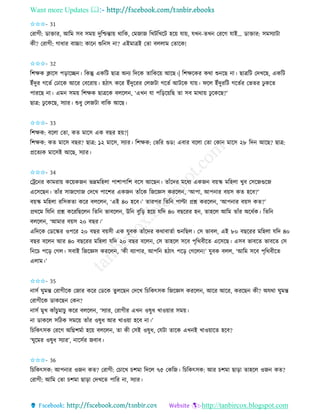 Want more Updates 
http://tanbircox.blogspot.com
✩✩✩- 31
কিাগী: োক্তাি, আতম েব েম়ে দুতশ্চন্তা়ে োতে, কমজাজ তখটতখকট হক়ে যা়ে, যখ -িখ কিকগ যাই… োক্তাি: েমেযাটা
েী? কিাগী: গাধাি বাচ্চা! োক শুত ে া? এইমাত্রই কিা বললাম কিাকে!
✩✩✩- 32
তশক্ষে ক্লাকে প়িাকি । তেন্তু এেতট ছাত্র অ য তদকে িাতেক়ে আকছ।| তশক্ষকেি েো শু কছ া। ছাত্রতট কদখকছ, এেতট
ইাঁদুি গকিব কঢাকে আকি কবকিা়ে। হঠাৎ েকি ইাঁদুকিি কলজটা গকিব আটকে যা়ে। িকল ইাঁদুিতট গকিবি কভিি ঢু েকি
পািকছ া। এম েম়ে তশক্ষে ছাত্রকে বলকল , ‘এখ যা পত়িক়েতছ িা েব মাো়ে ঢু কেকছ?’
ছাত্র: ঢু কেকছ, েযাি। শুধু কলজটা বাতে আকছ।
✩✩✩- 33
তশক্ষে: বকলা কিা, েি মাকে এে বছি হ়ে?|
তশক্ষে: েি মাকে বছি? ছাত্র: ১২ মাকে, েযাি। তশক্ষে: কভতি গুে! এবাি বকলা কিা কো মাকে ২৮ তদ আকছ? ছাত্র:
প্রকিযে মাকেই আকছ, েযাি।
✩✩✩- 34
কট্রক ি োমিা়ে েক়েেজ ভদ্রমতহলা পাশাপাতশ বকে আকছ । িাাঁকদি মকধয এেজ ব়েি মতহলা খুব কেকজগুকজ
একেকছ । িাাঁি োজকগাজ কদকখ পাকশি এেজ িাাঁকে তজকেে েিকল , ‘আপা, আপ াি ব়েে েি হকব?’
ব়েি মতহলা িতেেিা েকি বলকল , ‘এই ৪০ হকব।’ িািপি তিত পাল্টা প্রশ্ন েিকল , ‘আপ াি ব়েে েি?’
প্রেকম তযত প্রশ্ন েকিতছকল তিত ভাবকল , উত বুত়ি হক়ে যতদ ৪০ বছকিি হ , িাহকল আতম িাাঁি অকধবে। তিত
বলকল , ‘আমাি ব়েে ২০ বছি।’
এতদকে কেকিি ওপকি ২০ বছি ব়েেী এে যুবে িাাঁকদি েোবািবা শু তছল। কে ভাবল, এই ৮০ বছকিি মতহলা যতদ ৪০
বছি বকল আি ৪০ বছকিি মতহলা যতদ ২০ বছি বকল , কে িাহকল েকব পৃতেবীকি একেকছ। এেব ভাবকি ভাবকি কে
ত কচ পক়ি কগল। েবাই তজকেে েিকল , ‘েী বযাপাি, আপত হঠাৎ পক়ি কগকল !’ যুবে বলল, ‘আতম েকব পৃতেবীকি
এলাম।’
✩✩✩- 35
ােব িুমন্ত কিাগীকে কজাি েকি কেকে িুলকছ কদকখ তচতেৎেে তজকেে েিকল , আকি আকি, েিকছ েী? অযো িুমন্ত
কিাগীকে োেকছ কে ?
ােব মুখ োাঁচুমাচু েকি বলকল , ‘েযাি, কিাগীি এখ ওষুধ খাও়োি েম়ে।
া োেকল েতঠে েমক়ে িাাঁি ওষুধ আি খাও়ো হকব া।’
তচতেৎেে কিকগ অতেশমবা হক়ে বলকল , িা েী কেই ওষুধ, কযটা িাকে এখ ই খাও়োকি হকব?
‘িুকমি ওষুধ েযাি’, াকেবি জবাব।
✩✩✩- 36
তচতেৎেে: আপ াি ওজ েি? কিাগী: কচাকখ চশমা তদকল ৭৫ কেতজ। তচতেৎেে: আি চশমা ছা়িা িাহকল ওজ েি?
কিাগী: আতম কিা চশমা ছা়িা কদখকি পাতি া, েযাি।
 