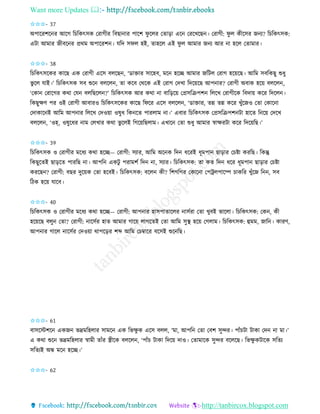 Want more Updates 
http://tanbircox.blogspot.com
✩✩✩- 37
অপাকিশক ি আকগ তচতেৎেে কিাগীি তবছা াি পাকশ িু কলি কিা়িা এক কিকখকছ । কিাগী: িু ল েীকেি জ য? তচতেৎেে:
এটা আমাি জীবক ি প্রেম অপাকিশ । যতদ েিল হই, িাহকল এই িু ল আমাি জ য আি া হকল কিামাি।
✩✩✩- 38
তচতেৎেকেি োকছ এে কিাগী একে বলকছ , ‘োক্তাি োকহব, মক হকি আমাি জতটল কিাগ হক়েকছ। আতম েবতেছু শুধু
ভু কল যাই।’ তচতেৎেে েব শুক বলকল , িা েকব কেকে এই কিাগ কদখা তদক়েকছ আপ াি? কিাগী অবাে হক়ে বলকল ,
‘কো কিাকগি েো কয বলতছকল ?’ তচতেৎেে আি েো া বাত়িক়ে কপ্রেতিপশ তলকখ কিাগীকে তবদা়ে েকি তদকল ।
তেছুক্ষণ পি ওই কিাগী আবািও তচতেৎেকেি োকছ তিকি একে বলকল , ‘োক্তাি, িন্ন িন্ন েকি খুাঁকজও কিা কোক া
কদাোক ই আতম আপ াি তলকখ কদও়ো ওষুধ তে কি পািলাম া।’ এবাি তচতেৎেে কপ্রেতিপশ টা হাকি ত ক়ে কদকখ
বলকল , ‘ওহ্, ওষুকধি াম কলখাি েো ভু কলই তগক়েতছলাম। এখাক কিা শুধু আমাি স্বাক্ষিটা েকি তদক়েতছ।’
✩✩✩- 39
তচতেৎেে ও কিাগীি মকধয েো হকি— কিাগী: েযাি, আতম অক ে তদ ধকিই ধূমপা ছা়িাি কচিা েিতছ। তেন্তু
তেছুকিই ছা়িকি পািতছ া। আপত এেটু পিামশব তদ া, েযাি। তচতেৎেে: িা েি তদ ধকি ধূমপা ছা়িাি কচিা
েিকছ ? কিাগী: বছি দুক়েে কিা হকবই। তচতেৎেে: বকল েী? তশগতগি কোক া কপট্রলপাকি চােতি খুাঁকজ ত , েব
তঠে হক়ে যাকব।
✩✩✩- 40
তচতেৎেে ও কিাগীি মকধয েো হকি— কিাগী: আপ াি হােপািাকলি ােবিা কিা খুবই ভাকলা। তচতেৎেে: কে , েী
হক়েকছ বলু কিা? কিাগী: াকেবি হাি আমাি গাক়ে লাগকিই কিা আতম েুস্থ হক়ে কগলাম। তচতেৎেে: হমম, জাত । োিণ,
আপ াি গাকল াকেবি কদও়ো োপক়িি শব্দ আতম কচম্বাকি বকেই শুক তছ।
✩✩✩- 61
বােকস্টশক এেজ ভদ্রমতহলাি োমক এে তভক্ষু ে একে বলল, ‘মা, আপত কিা কবশ েুন্দি। পাাঁচটা টাো কদ া মা।’
এ েো শুক ভদ্রমতহলাি স্বামী িাাঁি স্ত্রীকে বলকল , ‘পাাঁচ টাো তদক়ে দাও। কিামাকে েুন্দি বকলকছ। তভক্ষু েটাকে েতিয
েতিযই অন্ধ মক হকি।’
✩✩✩- 62
 