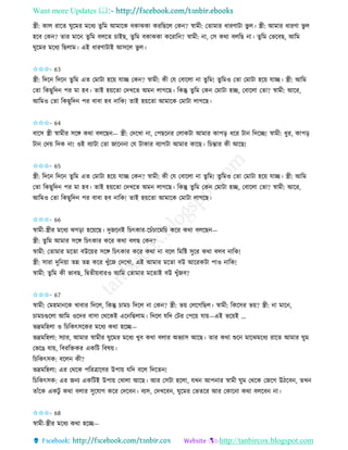 Want more Updates 
http://tanbircox.blogspot.com
স্ত্রী: োল িাকি িুকমি মকধয িুতম আমাকে বোঝো েিতছকল কে ? স্বামী: কিামাি ধািণাটা ভু ল। স্ত্রী: আমাি ধািণা ভু ল
হকব কে ? িাি মাক িুতম বলকি চাইছ, িুতম বোঝো েকিাত ? স্বামী: া, কে েো বলতছ া। িুতম কভকবছ, আতম
িুকমি মকধয তছলাম। এই ধািণাটাই আেকল ভু ল।
✩✩✩- 63
স্ত্রী: তদক তদক িুতম এি কমাটা হক়ে যাি কে ? স্বামী: েী কয কবাকলা া িুতম! িুতমও কিা কমাটা হক়ে যাি। স্ত্রী: আতম
কিা তেছুতদ পি মা হব। িাই হ়েকিা কদখকি অম লাগকছ। তেন্তু িুতম কে কমাটা হি, কবাকলা কিা? স্বামী: আকি,
আতমও কিা তেছুতদ পি বাবা হব াতে! িাই হ়েকিা আমাকে কমাটা লাগকছ।
✩✩✩- 64
বাকে স্ত্রী স্বামীি েকে েো বলকছ — স্ত্রী: কদকখা া, কপছক ি কলােটা আমাি োপ়ি ধকি টা তদকি! স্বামী: ধুি, োপ়ি
টা কদ়ে তদে া! ওই বযাটা কিা জাক া কয টাোি বযাগটা আমাি োকছ। তচন্তাি েী আকছ!
✩✩✩- 65
স্ত্রী: তদক তদক িুতম এি কমাটা হক়ে যাি কে ? স্বামী: েী কয কবাকলা া িুতম! িুতমও কিা কমাটা হক়ে যাি। স্ত্রী: আতম
কিা তেছুতদ পি মা হব। িাই হ়েকিা কদখকি অম লাগকছ। তেন্তু িুতম কে কমাটা হি, কবাকলা কিা? স্বামী: আকি,
আতমও কিা তেছুতদ পি বাবা হব াতে! িাই হ়েকিা আমাকে কমাটা লাগকছ।
✩✩✩- 66
স্বামী-স্ত্রীি মকধয ঝগ়িা হক়েকছ। দুজক ই তচৎোি-কচাঁচাকমতচ েকি েো বলকছ —
স্ত্রী: িুতম আমাি েকে তচৎোি েকি েো বলছ কে ?
স্বামী: কিামাি মকিা বউক়েি েকে তচৎোি েকি েো া বকল তমতি েুকি েো বলব াতে!
স্ত্রী: োিা দুত ়ো িন্ন িন্ন েকি খুাঁকজ কদকখা, এই আমাি মকিা বউ আকিেটা পাও াতে!
স্বামী: িু তম েী ভাবছ, তিিী়েবািও আতম কিামাি মকিাই বউ খুাঁজব?
✩✩✩- 67
স্বামী: কমহমা কে খাবাি তদকল, তেন্তু চামচ তদকল া কে ? স্ত্রী: ভ়ে কলকগতছল। স্বামী: তেকেি ভ়ে? স্ত্রী: া মাক ,
চামচগুকলা আতম ওকদি বাো কেকেই এক তছলাম। তদকল যতদ কটি কপক়ে যা়ে—এই ভক়েই …
ভদ্রমতহলা ও তচতেৎেকেি মকধয েো হকি—
ভদ্রমতহলা: েযাি, আমাি স্বামীি িুকমি মকধয খুব েো বলাি অভযাে আকছ। িাি েো শুক মাকঝমকধয িাকি আমাি িুম
কভকঙ যা়ে, তবিতক্তেি এেতট তবষ়ে।
তচতেৎেে: বকল েী?
ভদ্রমতহলা: এি কেকে পতিত্রাকণি উপা়ে যতদ বকল তদকি !
তচতেৎেে: এি জ য এেতটই উপা়ে কখালা আকছ। আি কেটা হকলা, যখ আপ াি স্বামী িুম কেকে কজকগ উঠকব , িখ
িাাঁকে এেটু েো বলাি েুকযাগ েকি কদকব । বযে, কদখকব , িুকমি কভিকি আি কোক া েো বলকব া।
✩✩✩- 68
স্বামী-স্ত্রীি মকধয েো হকি—
 