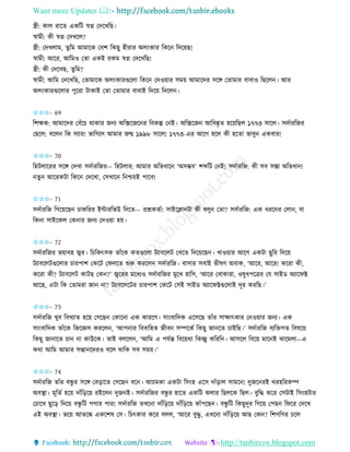Want more Updates 
http://tanbircox.blogspot.com
স্ত্রী: োল িাকি এেতট স্বে কদকখতছ।
স্বামী: েী স্বে কদখকল?
স্ত্রী: কদখলাম, িুতম আমাকে কবশ তেছু হীিাি অল়ংোি তেক তদক়েছ!
স্বামী: আকি, আতমও কিা এেই িেম স্বে কদকখতছ!
স্ত্রী: েী কদকখছ, িুতম?
স্বামী: আতম কদকখতছ, কিামাকে অল়ংোিগুকলা তেক কদও়োি েম়ে আমাকদি েকে কিামাি বাবাও তছকল । আি
অল়ংোিগুকলাি পুকিা টাোই কিা কিামাি বাবাই তদক়ে তদকল ।
✩✩✩- 69
তশক্ষে: আমাকদি কবাঁকচ োোি জ য অতক্সকজক ি তবেল্প ক ই। অতক্সকজ আতবষ্কৃ ি হক়েতছল ১৭৭৩ োকল। েদবািতজি
কছকল: বকল তে েযাি! ভাতগযে আমাি জন্ম ১৯৯৮ োকল! ১৭৭৩-এি আকগ হকল েী হকিা ভাবু এেবাি!
✩✩✩- 70
তহটলাকিি েকে কদখা েদবািতজি— তহটলাি: আমাি অতভধাক ‘অেম্ভব’ শব্দতট ক ই! েদবািতজ: েী েব েস্তা অতভধা !
িু আকিেটা তেক কদকখা, কেখাক ত শ্চ়েই পাকব!
✩✩✩- 71
েদবািতজ তগক়েকছ চােতিি ইোিতভউ তদকি— প্রশ্নেিবা: োইকক্লা টা েী বলু কিা? েদবািতজ: এে ধিক ি কলা , যা
তে া োইকেল কে াি জ য কদও়ো হ়ে।
✩✩✩- 72
েদবািতজি ভ়োবহ জ্বি। তচতেৎেে িাাঁকে েিগুকলা টযাবকলট কখকি তদক়েকছ । খাও়োি আকগ এেটা ছুতি তদক়ে
টযাবকলটগুকলাি চািপাশ কেকট কিলকি শুরু েিকল েদবািতজ। বাোি েবাই ভীষণ অবাে, ‘আকি, আকি! েকিা েী,
েকিা েী? টযাবকলট োটছ কে ?’ জ্বকিি মকধযও েদবািতজি মুকখ হাতে, ‘আকি কবাোিা, ওষুধপকত্রি কয োইে অযাকিক্ট
আকছ, এটা তে কিামিা জা া? টযাবকলকটি চািপাশ কেকট কেই োইে অযাকিক্টগুকলাই দূি েিতছ।’
✩✩✩- 73
েদবািতজ খুব তবখযাি হক়ে কগকছ কোক া এে োিকণ। ো়ংবাতদে একেকছ িাাঁি োক্ষাৎোি ক ও়োি জ য। এে
ো়ংবাতদে িাাঁকে তজকেে েিকল , ‘আপ াি তববাতহি জীব েিকেব তেছু জা কি চাইতছ।’ েদবািতজ বযতক্তগি তবষক়ে
তেছু জা াকি চা া োউকে। িাই বলকল , ‘আতম এ পযবন্ত তবক়েো তেিু েতিত । আেকল তবক়ে মাক ই ঝাকমলা—এ
েো আতম আমাি েন্তা কদিও বকল োতে েব েম়ে।’
✩✩✩- 74
েদবািতজ িাাঁি বন্ধু ি েকে কব়িাকি কগকছ বক । আচমো এেটা তে়ংহ একে দাাঁ়িাল োমক ! দুজক িই েিহতিেি
অবস্থা। মূতিব হক়ে দাাঁত়িক়ে িইকল দুজ ই। েদবািতজি বন্ধু ি হাকি এেতট েলাি তছলকে তছল। বুতদ্ধ েকি কেটাই তে়ংহটাি
কচাকখ ছুক়ি তদক়ে বন্ধু তট পগাি পাি! েদবািতজ িখক া দাাঁত়িক়ে দাাঁত়িক়ে োাঁপকছ । বন্ধু তট তেছুদূি তগক়ে কপছ তিকি কদকখ
এই অবস্থা। ভক়ে আিকঙ্ক এেকশষ কে। তচৎোি েকি বলল, ‘আকি বুদ্ধু , এখক া দাাঁত়িক়ে আছ কে ? তশগতগি চকল
 