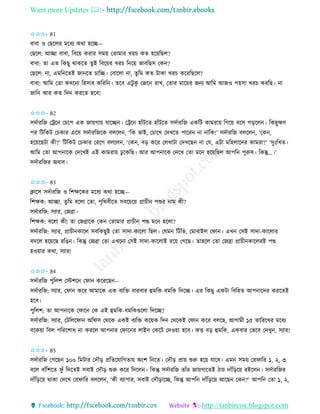 Want more Updates 
http://tanbircox.blogspot.com
✩✩✩- 81
বাবা ও কছকলি মকধয েো হকি—
কছকল: আিা বাবা, তবক়ে েিাি েম়ে কিামাি খিচ েি হক়েতছল?
বাবা: িা এি তেছু োেকি িুই তবক়েি খিচ ত ক়ে ভাবতছে কে ?
কছকল: া, এমত কিই জা কি চাতি। কবাকলা া, িুতম েি টাো খিচ েকিতছকল?
বাবা: আতম কিা েখক া তহোব েতিত । িকব এটু েু কজক িাখ, কিাি মাক়েি জ য আতম আজও প়েো খিচ েিতছ। া
জাত আি েি তদ েিকি হকব!
✩✩✩- 82
েদবািতজ কট্রক কচকপ এে জা়েগা়ে যাকি । কট্রক হাাঁটকি হাাঁটকি েদবািতজ এেতট োমিা়ে তগক়ে বকে প়িকল । তেছুক্ষণ
পি তটতেট কচোি একে েদবািতজকে বলকল , ‘তে ভাই, কচাকখ কদখকি পাকি া াতে!’ েদবািতজ বলকল , ‘কে ,
হক়েকছটা েী?’ তটতেট কচোি কিকগ বলকল , ‘কে , ব়ি েকি কলখাটা কদখকছ া কয, এটা মতহলাকদি োমিা?’ ‘দুঃতখি।
আতম কিা আপ াকে কদকখই এই োমিা়ে ঢু কেতছ। আি আপ াকে কদকখ কিা মক হক়েতছল আপত পুরুষ। তেন্তু…।’
েদবািতজি জবাব।
✩✩✩- 83
ক্লাকে েদবািতজ ও তশক্ষকেি মকধয েো হকি—
তশক্ষে: আিা, িুতম বকলা কিা, পৃতেবীকি েবকচক়ে প্রাচী পশুি াম েী?
েদবািতজ: েযাি, কজো।
তশক্ষে: বকলা েী! িা কজোকে কে কিামাি প্রাচী পশু মক হকলা?
েদবািতজ: েযাি, প্রাচী োকল েবতেছুই কিা োদা-োকলা তছল। কযম তটতভ, কমাবাইল কিা । এখ কেই োদা-োকলাি
বদকল হক়েকছ িতঙ । তেন্তু কজো কিা এখক া কেই োদা-োকলাই িক়ে কগকছ। িাহকল কিা কজো প্রাচী োকলিই পশু
হও়োি েো, েযাি!
✩✩✩- 84
েদবািতজ পুতলশ কস্টশক কিা েকিকছ —
েদবািতজ: েযাি, কিা েকি আমাকে এে বযতক্ত বািবাি হমতে-ধমতে তদকি। এি তেছু এেটা তবতহি আপ াকদি েিকিই
হকব।
পুতলশ: িা আপ াকে কিাক কে এই হমতে-ধমতেগুকলা তদকি?
েদবািতজ: েযাি, কটতলকিা অতিে কেকে এেই বযতক্ত েক়েে তদ কেকেই কিা েকি বলকছ, আগামী ১৫ িাতিকখি মকধয
বকে়ো তবল পতিকশাধ া েিকল আপ াি কিাক ি লাই কেকট কদও়ো হকব। েত্ত ব়ি হমতে, এেবাি কভকব কদখু , েযাি!
✩✩✩- 85
েদবািতজ কগকছ ১০০ তমটাি কদৌ়ি প্রতিকযাতগিা়ে অ়ংশ ত কি। কদৌ়ি প্রা়ে শুরু হক়ে যাকব। এম েম়ে কিিাতি ১, ২, ৩
বকল বাাঁতশকি িু াঁ তদকিই েবাই কদৌ়ি শুরু েকি তদকল । তেন্তু েদবািতজ িাাঁি জা়েগাকিই ঠা়ে দাাঁত়িক়ে িইকল । েদবািতজি
দাাঁত়িক়ে োো কদকখ কিিাতি বলকল , ‘েী বযাপাি, েবাই কদৌ়িাকি, তেন্তু আপত দাাঁত়িক়ে আকছ কে ?’ আপত কিা ১, ২,
 