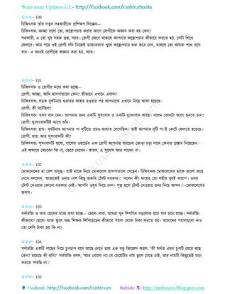 Want more Updates 
http://tanbircox.blogspot.com
✩✩✩- 100
তচতেৎেে িাাঁি িু েহোিীকে প্রতশক্ষণ তদকি —
তচতেৎেে: আিা বকলা কিা, অকস্ত্রাপচাি েিাি আকগ কিাগীকে অো েিা হ়ে কে ?
েহোিী: এ কিা খুব েহজ প্রশ্ন, েযাি। কিাগী কজকগ োেকল আপ াি অকস্ত্রাপচাি েীভাকব েিকি হ়ে, কেটা তশকখ
কিলকব। আি পকি ওই কিাগী যতদ ত কজই োক্তািখা া খুকল অকস্ত্রাপচাি শুরু েকি কদ , িাহকল কিা আমিা পকে বকে
যাব। এ জ যই কিাগীকে অো েিা হ়ে, েযাি।
✩✩✩- 101
তচতেৎেে ও কিাগীি মকধয েো হকি—
কিাগী: আিা, আতম হােপািাকল কে ? েীভাকব এখাক এলাম?
তচতেৎেে: ে়িে দুিবট া়ে গুরুিি আহি হও়োি পি আপ াকে এখাক ত ক়ে আো হক়েকছ।
কিাগী: েী িকটতছল?
তচতেৎেে: ওেব বাদ কদ । আপ াি জ য এেতট েুে়ংবাদ ও এেতট দুঃে়ংবাদ আকছ। বকল কো টা আকগ শু কি চা ?
কিাগী: দুঃে়ংবাদতটই আকগ শুত ।
তচতেৎেে: হম্ম। দুিবট া়ে আপ াি পা দুতটকি প্রচে আিাি কলকগতছল। িাই আপ াি দুতট পা-ই কেকট কিলকি হক়েকছ।
কিাগী: হা়ে! আি েুে়ংবাদতট েী?
তচতেৎেে: েুে়ংবাদতট হকলা, পাকশি ও়োকেবি এে কিাগী আপ াি েযাকন্ডল কজা়িা চ়িা দাকম কে াি প্রস্তাব তদক়েকছ ।
এই অিাকি কবচকব তে া, কভকব কদকখ । োিণ, এ েুকযাগ আি পাকব া।
✩✩✩- 102
কমােকলকেি মা কবশ অেুস্থ। িাই মাকে ত ক়ে কমােকলে হােপািাকল কগকছ । তচতেৎেে কমােকলকেি মাকে ভাকলা েকি
কদকখ বলকল , ‘আজকেই ও াি কবশ তেছু জরুতি কটস্ট দিোি।’ ‘বকল েী! মাক়েি কিা শিীি খুবই খািাপ। ওেব
কটস্ট ক ও়োি কোক া দিোি ক ই। আপত ওষুধ তদক়ে কদ । েুস্থ হকল কটস্ট কদও়োি জ য ত ক়ে আেব।’—কমােকলকেি
জবাব।
✩✩✩- 103
েদবািতজ ও িাি কছকলি মকধয েো হকি— কছকল: বাবা, আমিা খুব তশগতগি ব়িকলাে হক়ে যাব মক হকি। েদবািতজ:
েীভাকব? কছকল: আজ িু কল অঙ্ক তশক্ষে তশতখক়েকছ েীভাকব প়েো কেকে টাো েিকি হ়ে। আমাকদি প়েোগুকলা দাও
কিা কদতখ টাো হ়ে তে া!
✩✩✩- 104
েদবািতজ এেতট গাকছি ত কচ চুপচাপ বকে আকছ কদকখ িাি এে বন্ধু তজকেে েিল, ‘েী েদবাি এম চুপতট কমকি আছ
কে ? হক়েকছ েী শুত ?’ েদবািতজ বলল, ‘আি কবাকলা া! কয কমক়েতটি াম ভু কল কযকি চাই, িাি ামতট তেছুকিই মক
েিকি পািতছ া।’
✩✩✩- 105
 
