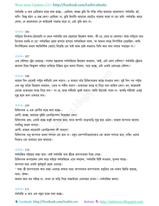 Want more Updates 
http://tanbircox.blogspot.com
েদবািতজ ও িাি কপ্রতমোি মকধয েো হকি— কপ্রতমো: আিা িুতম তে েতিয েতিয আমাকে ভাকলাবাে? েদবািতজ: হযাাঁ,
বাতে। তেন্তু হঠাৎ এ প্রশ্ন কে ? কপ্রতমো: া, িুতম ইদা ী়ং আমাকে কমাকটও পকিা়ো েকিা া কিা িাই। েদবািতজ: আকি
কবাো, কয ভাকলাবাকে কে োউকেই পকিা়ো েকি া, এটা িুতম জা া।
✩✩✩- 106
বাত়িকি তচৎোি-কচাঁচাকমতচ া কদকখ েদবািতজ িাি কছকলকে তজকেে েিল, ‘েী কি, কিাি মা কোো়ে? আজ বাত়িকি িাি
তচৎোি শু তছ া কয!’ েদবািতজি কছকল হােকি হােকি েদবািতজকে বলল, ‘মা আমাি োকছ তলপতস্টে কচক়েতছল। আতম
তলপতস্টকেি বদকল িযাতভতস্টে (আঠা) তদক়েতছ কিা িাই আজ কচিা েিকলও তিত আি েো বলকি পািকছ া।’
✩✩✩- 107
এে কস্টশক কট্র কেকমকছ। পাকশি ভদ্রকলাে েদবািতজকে তজকেে েিকল , ‘ভাই, এটা কো কস্টশ ?’ েদবািতজ কট্রক ি
জা ালা তদক়ে তেছুক্ষণ বাইকি িাতেক়ে তচতন্তি মুকখ জবাব তদকল , ‘মক হকি, এটা এেটা কিলওক়ে কস্টশ ।’
✩✩✩- 108
েক়েে তদ কেকেই পল্টু ি শিীিটা কবশ খািাপ। এ োিকণ িাাঁি তচতেৎেকেি োকছ যাও়োি েো। দুই তদ পি পল্টু ি
এে বন্ধু িাাঁকে তজকেে েিকল , ‘কিাি া শিীি খািাপ। োক্তাকিি োকছ া তগক়ে বকে আতছে কে ? চল, আজকেই
কিাকে োক্তাকিি োকছ ত ক়ে যাব।’ ‘ া কি, আজ শিীিটা খুবই খািাপ। আতম উঠকিই পািব া। ভাবতছ শিীিটা এেটু
েুস্থ হকল োল এেবাি যাব।
✩✩✩- 109
তচতেৎেে ও এে কিাগীি মকধয েো হকি—
কিাগী: আিা, আমাকে দুইটা কপ্রেতিপশ তদক়েকছ কে ?
তচতেৎেে: হম্ম, এেটা হকি শুধুই আপ াি জ য; যাকি আপত িা়িািাত়ি েুস্থ হক়ে ওকঠ । িাহকল আপ াি আকগি
েবতেছু ভাকলা লাগকব।
কিাগী: িাহকল আকিেটা কপ্রেতিপশ েী োিকণ?
তচতেৎেে: শুধু আপ াি ভাকলা লাগকল কিা হকব া। ওষুধ কোিাত গুকলাকেও কিা ভাকলা লাগকি হকব, াতে! ওকদি
তদকেও কিা িাোকি হকব আমাকে।
✩✩✩- 110
েদবািতজি বউক়েি বাচ্চা হকব। িাই েদবািতজ িাি স্ত্রীকে হােপািাকল ত ক়ে কগকছ।
তচতেৎেে অপাকিশ কশষ েকি বাইকি েদবািতজকে একে বলকল , ‘েদবািতজ তমতি খাও়ো , েুখবি আকছ।
আপ াি িকি এেটা িু টিু কট কছকল একেকছ।
’ ‘বাহ! স্ত্রী হােপািাকল আি বাচ্চা একেকছ আমাি িকি! আপ াকদি হােপািাকল প্রযুতক্তি কিা দারুণ উন্নতি হক়েকছ,
েযাি। উফ্ি।
আমাি আি িি েইকছ া। েখ কয বাত়ি তগক়ে বাচ্চাটাকে এে জি কদখব।’—েদবািতজি জবাব।
✩✩✩- 111
েদবািতজ ও িাি এে বন্ধু ি মকধয েো হকি—
 