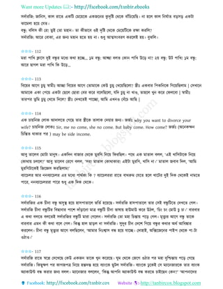 Want more Updates 
http://tanbircox.blogspot.com
েদবািতজ: জাত ে, োল িাকি এেতট কমক়েকে এেজক ি েু দৃতি কেকে বাাঁতচক়েতছ। া হকল োল ত িবাি ব়িে়ি এেটা
ঝাকমলা হক়ে কযি।
বন্ধু : বতলে েী কি! িুই কিা মহা । িা েীভাকব ওই দৃতি কেকে কমক়েতটকে িক্ষা েিতল?
েদবািতজ: আকি কবাো, এি জ য মহা হকি হ়ে া। শুধু আত্মে়ংবিণ েিকলই হ়ে। বুঝতল।
✩✩✩- 112
মিা পাতখ ক্লাকে দুই বন্ধু ি মকধয েো হকি… ১ম বন্ধু : আছ্ছা বলি কো পাতখ উক়ি া? ২়ে বন্ধু : উট পাতখ! ১ম বন্ধু :
আকি ছাগল মিা পাতখ তে উক়ি…
✩✩✩- 113
তবক়েি আকগ চু মু স্বামীঃ আিা তবক়েি আকগ কিামাকে কেউ চুমু কখক়েতছকলা? স্ত্রীঃ এেবাি তপেত কে তগক়েতছলাম | কেখাক
আমাকে এো কপক়ে এেটা কছকল কছািা কবি েকি বকলতছকলা, যতদ চুমু া খাও, িাহকল খু েকি কিলকবা | স্বামীঃ
িািপি িুতম চু মু কখকি তদকল? স্ত্রীঃ কদখকিই পাকিা, আতম এখ ও কবাঁকচ আতছ |
✩✩✩- 114
এে চা়েত জ কলাে আদালকি কগকছ িাি স্ত্রীকে িালাে কদ়োি জ য। জজবঃ why you want to divorce your
wife? চা়েত জ কলােঃ Sir, me no come, she no come. But baby come. How come? জজবঃ (অক েক্ষ
তচতন্তি োোি পি ) may be side income.
✩✩✩- 115
আবু িাকলব কমাটা মা ুষ। এেতদ বাজাি কেকে মুিতগ ত ক়ে তিিতছল। পকে এে মািাল বলল, ‘এই খাতেটাকে ত ক়ে
কোো়ে চলকল?’ আবু িাকলব কিকগ বলল, ‘েি! মািাল কোোোি! এইটা মুিতগ, খাতে া।’ মািাল জবাব তদল, ‘আতম
মুিতগটাকেই তজকেে েিতছলাম!’
বযাকচলি আি বযাকচলি এি মকধয পােবেয তে ? বযাকচলিিা িাকি বােরুম কযকি হকল খাকটি দুই তদে কেকেই ামকি
পাকি, বযাকচলিিা পাকি শুধু এে তদে কেকে।
✩✩✩- 116
েদবািতজি এে চী া বন্ধু অেুস্থ হক়ে হােপািাকল ভতিব হক়েকছ। েদবািতজ হােপািাকল িাি কেই বন্ধু তটকি কদখকি কগল।
েদবািতজ চী া বন্ধু তটি তবছা াি পাকশ দাাঁ়িাক া মাত্র বন্ধু তট চী া ভাষা়ে হাউমাউ েকি উঠল, ‘তচ়ং চ়ং কমাউ চু চা।’ বািবাি
এ েো বলকি বলকিই েদবািতজি বন্ধু তট মািা কগকল । েদবািতজ কিা মহা তচন্তা়ে পক়ি কগল। মৃিু যি আকগ বন্ধু িাকে
বািবাি এম েী েো বকল কগল। তেন্তু হাল ছা়িল া েদবািতজ। েুদূি চী কদকশ তগক়ে বন্ধু ি েোি অেব আতবষ্কাি
েিকল । চী া বন্ধু মৃিুযি আকগ বলতছকল , ‘আমাি ত ঃশ্বাে বন্ধ হক়ে যাকি। কদাহাই, অতক্সকজক ি পাইপ কেকে পা-টা
ওঠাও।’
✩✩✩- 117
েদবািতজ িাকি স্বকে কদকখকছ কেউ এেজ িাকে খু েকিকছ। িুম কেকে কজকগ ওঠাি পি মহা দুতশ্চন্তা়ে পক়ি কগকছ
েদবািতজ। তেছুক্ষণ পি োগজপত্র ত ক়ে হন্তদন্ত হক়ে বযা়ংকে ছুটল েদবািতজ। বযা়ংকে ঢু কেই কে মযাক জািকে িাি বযা়ংে
অযাোউে বন্ধ েিাি জ য বলল। মযাক জাি বলকল , ‘তেন্তু আপত অযাোউে বন্ধ েিকি চাইকছ কে ?’ ‘আপ াকদি
 