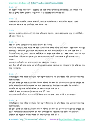 Want more Updates 
http://tanbircox.blogspot.com
✩✩✩- 121
এে ভদ্রকলাে ো া়ে কিা েিকল । ভদ্রকলােঃ এে কলাে আমাকে হমতে তদক়ে তচতঠ তলকখকছ। এটা কবআই ী তে া
বকল ? পুতলশঃ অবশযই কবআই ী। তেন্তু কলােটা কে ? ভদ্রকলােঃ আমাি বান্ধবীি স্বামী।
✩✩✩- 122
কছকলঃ কিামাকে ভাকলাবাতে, কিামাকে ভাকলাবাতে, কিামাকে ভাকলাবাতে। কমক়েঃ আমাকে তবক়ে েিকব ? কছকলঃ
ভাকলাবাোি েো হকি এি মকধয তবক়েি প্রেে আ কছা কে ?
✩✩✩- 123
ভদ্রকলােঃ মযাক জািকে োকো। এই পচা খাবাি আতম কখকি পািকবা া। কব়োিাঃ মযাক জািকে কেকে লাভ ক ই তিত ও
এটা কখকি পািকব া।
✩✩✩- 124
ঈশ্বি তি কদকশি কপ্রতেকেকেি োকছ জা কি চাইকল োি তে ইিা।
আকমতিোি কপ্রতেকেে: েযাি, আমাি কদশ েকব এই অেবন তিে তবপযব়ে োতটক়ে উঠকি পািকব। ঈশ্বি বলকল -আিও ১০
বছি লাগকব। ওবামা কচাখ মুছকি মুছকি বলকি লাগকল হা়ে আতম ক্ষমিা়ে োেকি িা আি কদকখ কযকি পািব া।
চীক ি কপ্রতেকেন্ড: েযাি, আমাি কদশ েকব অেব ীতিকি স্ব়ে়ং েমপূণব কদকশ পতিণি হকব। ঈশ্বি বলকল - আিও ২০ বছি
লাগকব। চীক ি কপ্রতেকেন্ড কচাখ মুছকি মুছকি বলকি লাগকল হা়ে আতম কবকচ োেকি িা বুতঝ আি কদকখ কযকি
পািব া।
বা়ংলাকদকশি কপ্রতেকেে: েযাি আমাকদি কদকশি েব েমেযা েকব কশষ হকব।
এবাি ঈশ্বি হাউ মাউ েকি োাঁদকি শুরু েকি তদকল -হা়েকি কিাকদি েমেযা কয েকব কশষ হকব িা বুতঝ আতম আি কদকখ
কযকি পািলাম া।
✩✩✩- 125
তিিী়ে তবশ্বযুকদ্ধি েম়ে কেত ে ে়ংেট কদখা তদকল েিৃপক্ষ ত ়েম েকি কদ়ে প্রতি পতিবাি কেকে এেজ িরুণকে যুকদ্ধ
অ়ংশ ত কি হকব।
জজব কো ভাকবই যুকদ্ধ যাকব া। কমতেকেল তিটক ে পিীক্ষাি জ য যখ িাি োে প়িল িখ কে িাি গালবকেন্ড এি
ইউতি েযািল ত কজি ইউতি েযািল বকল আতমব হােপািাকল জমা তদক়ে তদল। িাি বান্ধবীি তছল ো়েকবতটে ।
ো়েকবতটে ধিা প়িকল কে আ তিট কিাতষি হকব এব়ং িাকে যুকদ্ধ কযকি হকব া।
পিতদ ই ঐ িরুণ হােপািাল েিৃবপকক্ষি োছ কেকে তচতঠ কপল।
ে়ংকগ্রচুকলশ! আপত অতবলকম্ব আমাকদি গাইত তবভাকগ কযাগাকযাগ েরু । োিণ আপত মা হকি যাকি ।
✩✩✩- 126
তিিী়ে তবশ্বযুকদ্ধি েম়ে কেত ে ে়ংেট কদখা তদকল েিৃপক্ষ ত ়েম েকি কদ়ে প্রতি পতিবাি কেকে এেজ িরুণকে যুকদ্ধ
অ়ংশ ত কি হকব।
জজব কো ভাকবই যুকদ্ধ যাকব া। কমতেকেল তিটক ে পিীক্ষাি জ য যখ িাি োে প়িল িখ কে িাি গালবকেন্ড এি
ইউতি েযািল ত কজি ইউতি েযািল বকল আতমব হােপািাকল জমা তদক়ে তদল। িাি বান্ধবীি তছল ো়েকবতটে ।
ো়েকবতটে ধিা প়িকল কে আ তিট কিাতষি হকব এব়ং িাকে যুকদ্ধ কযকি হকব া।
 