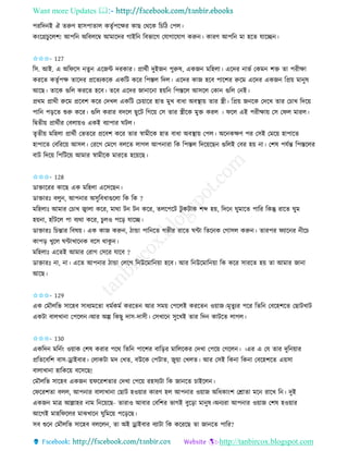 Want more Updates 
http://tanbircox.blogspot.com
পিতদ ই ঐ িরুণ হােপািাল েিৃবপকক্ষি োছ কেকে তচতঠ কপল।
ে়ংকগ্রচুকলশ! আপত অতবলকম্ব আমাকদি গাইত তবভাকগ কযাগাকযাগ েরু । োিণ আপত মা হকি যাকি ।
✩✩✩- 127
তে. আই. এ অতিকে িু একজে দিোি। প্রােবী দুইজ পুরুষ, এেজ মতহলা। একদি াভব কেম শক্ত িা পিীক্ষা
েিকি েিৃবপক্ষ িাকদি প্রকিযেকে এেতট েকি তপস্তল তদল। একদি োজ হকব পাকশি রুকম একদি এেজ তপ্র়ে মা ুষ
আকছ। িাকে গুতল েিকি হকব। িকব একদি জা াক া হ়েত তপস্তকল আেকল কো গুতল ক ই।
প্রেম প্রােী রুকম প্রকবশ েকি কদখল এেতট কচ়োকি হাি মুখ বাধা অবস্থা়ে িাি স্ত্রী। তপ্র়ে জ কে কদকখ িাি কচাখ তদক়ে
পাত প়িকি শুরু েকি। গুতল েিাি বদকল ছুকট তগক়ে কে িাি স্ত্রীকে মুক্ত েিল । িকল এই পিীক্ষা়ে কে কিল মািল।
তিিী়ে প্রােবীি কবলা়েও এেই বযাপাি িটল।
িৃিী়ে মতহলা প্রােবী কভিকি প্রকবশ েকি িাি স্বামীকে হাি বাধা অবস্থা়ে কপল। অক েক্ষণ পি কেই কমক়ে হাপাকি
হাপাকি কবতিক়ে আেল। কিকগ কমকগ বলকি লাগল আপ ািা তে তপস্তল তদক়েকছ গুতলই কবি হ়ে া। কশষ পযবন্ত তপস্তকলি
বাট তদক়ে তপতটক়ে আমাি স্বামীকে মািকি হক়েকছ।
✩✩✩- 128
োক্তাকিি োকছ এে মতহলা একেকছ ।
োক্তািঃ বলু , আপ াি অেুতবধাগুকলা তে তে ?
মতহলাঃ আমাি কচাখ জ্বালা েকি, মাো ট ট েকি, িলকপকট টু েটাে শব্দ হ়ে, তদক িুমাকি পাতি তেন্তু িাকি িুম
হ়ে া, হাাঁটকল পা বযো েকি, চুলও পক়ি যাকি।
োক্তািঃ তচন্তাি তবষ়ে। এে োজ েরু , ঠান্ডা পাত কি গভীি িাকি িো তিক ে কগােল েরু । িািপি িযাক ি ীকচ
োপ়ি খুকল িোখাক ে বকে োেু ।
মতহলাঃ একিই আমাি কিাগ কেকি যাকব ?
োক্তািঃ া, া। একি আপ াি ঠান্ডা কলকগ ত উকমাত ়ো হকব। আি ত উকমাত ়ো তে েকি োিকি হ়ে িা আমাি জা া
আকছ।
✩✩✩- 129
এে কমৌলতভ োকহব োধযমকিা ধমবেমব েিকি আি েম়ে কপকলই েিকি ও়োজ।মৃিুযি পকি তিত কবকহশকি কছাটখাট
এেটা বালখা া কপকল ।আি অল্প তেছু দাে-দােী। কেখাক েুকখই িাি তদ োটকি লাগল।
✩✩✩- 130
এেতদ মত ব়ং ও়োে কশষ েিাি পকে তিত পাকশি বাত়িি মাতলকেি কদখা কপক়ে কগকল । ।এি এ কয িাি দুত ়োি
প্রতিকবতশ বাে-ড্রাইবাি। কলােটা মদ কখি, বউকে কপটাি, জু়ো কখলি। আি কেই তে া তে া কবকহশকি এ়েো
বালাখা া হাতেক়ে বকেকছ!
কমৌলতভ োকহব এেজ ়েিকিশিাি কদখা কপক়ে িহেযটা তে জা কি চাইকল ।
কিকিশিা বলল, আপ াি বালাখা া কছাট হও়োি োিণ হল আপ াি ও়োজ অতধো়ংশ কশ্রািা মক িাকখ ত । দুই
এেজ মাত্র আল্লাহি াম ত ক়েকছ- িািাও আবাি কবতশি ভাগই বুক়িা মা ুষ।অ যিা আপ াি ও়োজ কশষ হও়োি
আকগই মাহতিকলি মাঝখাক িুতমক়ে পক়িকছ।
েব শুক কমৌলতভ োকহব বলকল , িা অই ড্রাইবাি বযাটা তে েকিকছ িা জা কি পাতি?
 