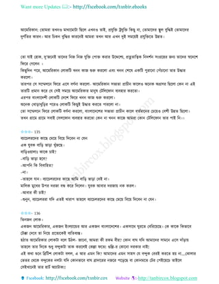 Want more Updates 
http://tanbircox.blogspot.com
আকমতিো : কিামিা িখ ও মাোকমাটা তছকল এখ ও িাই, প্রযুতক্ত ট্রযুতক্ত তেছু া, কিামাকদি স্থুল বুতদ্ধই কিামাকদি
দুগবতিি োি । আি তচে বুতদ্ধি োিক ই আমিা িখ আি এখ দুই েমক়েই প্রযুতক্তকি উন্নি।
কিা যাই কহাে, দু’জক ই িাকদি ত জ ত জ যুতক্ত কপাক্ত েিাি উকদ্দকশয, প্রিিাতত্বে ত দশব ে়ংগ্রকহি জ য িাকদি স্বকদকশ
তিকি কগকল ।
তেছুতদ পকি, আকমতিো কলােতট খ োজ শুরু েিকলা এব়ং খ কশকষ এেতট পুিাক া কপাঁচাক া িাি উদ্ধাি
েিকলা।
িািপি কে েকম্মলক তিকি একে বণব া েিকলা- আকমতিো েভযিা প্রাচী োকলও অক ে অগ্রেি তছকলা কে া এই
িািতট প্রমা েকি কয কেই েমক়ে আকমতিোি মা ুষ কটতলকিা বযবহাি েিকিা।
এিপি বা়ংলাকদশী কলােতট কদকশ তিকি খ োজ শুরু েিকলা।
অক ে কখা়িাখুত়িি পকিও কলােতট তেছুই উদ্ধাি েিকি পািকলা া।
কিা েকম্মলক তিকি কলােতট বণব া েিকলা, বা়ংলাকদকশি েভযিা প্রাচী োকল বিবমাক ি কচক়েও কবশী উন্নি তছকলা।
িখ গ্রাকম গ্রাকম েবাই কেলকিা বযবহাি েিকিা কে া খ োকজ আমিা কো কটতলকিা িাি পাই ত ।।
✩✩✩- 135
বযাকচলিকদি োকছ কমক়ে তবক়ে তদকব া কয
এে যুবে বাত়ি ভা়িা খুাঁজকছ।
বাত়িও়োলাঃ োকে চাই?
–বাত়ি ভা়িা হকব?
–আপত তে তববাতহি?
– া।
–িাহকল যা । বযাকচলিকদি োকছ আতম বাত়ি ভা়িা কদই া।
মাতলে মুকখি উপি দিজা বন্ধ েকি তদকল । যুবে আবাি দিজা়ে ে েিল।
–আবাি েী চাই?
–শু ু , বযাকচলিিা যতদ এিই খািাপ িাহকল বযাকচলিকদি োকছ কমক়ে তবক়ে তদকব া কয ।
✩✩✩- 136
তি জ কলাে।
এেজ আকমতিোি, এেজ ই়ংলযাকন্ডি আি এেজ বা়ংলাকদকশি। এেোকে িুিকি কবতিক়েকছ। কে োকে তেভাকব
কটক্কা কদকব িা ত ক়ে প্রকিযকেই বযতিবযস্ত।
হঠাি আকমতিোি কলােটা বকল উঠল- জাক া, আমিা েী িেম বীি? কো বাি যতদ আমাকদি োমক একে দাাঁ়িা়ে
িাহকল িাি তদকে শুধু বন্দুেটা িাে েিকলই কেল্লা িকি! গুতল্ল-ি কোক া দিোি াই!
এই েো শুক তেতটশ কলােটা বলল, এ আি এম তে? আমাকদি এম োহে কয বন্দুে কবিই েিকি হ়ে া….কঝালাি
কভিি কেকে বন্দুকেি লটা যতদ কো ভাকব বাি োদাকিি জকি পক়িকছ বা কো মকি কটি কপইক়েকচ িাইকল
কেইখাক ই িাি হাটব আযাটাে!!
 