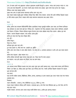 Want more Updates 
http://tanbircox.blogspot.com
কে? ঐ োকলা কোট পিা েু দ্দুেকে? ওটাকিা কছকলকবলা কেকেই তহ়ংেুকট ও হযা়ংলা। োিও ভাল কদখকি পািি া। িাি
ওপি কচাি আি তমকেযবাদী। ওি বাকপি পকেট কমকি েিবাি মাি কখক়েছ। িু কল েল েকি দু’বাি ধিা পক়িকছ।
উতেলও েল েকি হক়েকছ শুক তছ।
বৃদ্ধাি েো কশষ া হকিই আবাি আদালকি হাতেি কিাল পক়ি কগল।
জজ োকহব োকঠি হািুত়ি ঠুকে েবাইকে োতমক়ে তদক়ে গম্ভীি গলা়ে বলকল - আবাি যতদ কেউ োক্ষীকে তজকেে েকি
কয উত আমা়ে কচক তে া? িাহকল আতম িাকে আদালি অবমা াি জ য কজকল পাঠাব।
Best
✩✩✩- 3
জতেম, হাতবব আি োমরুল ইউত ভাতেবতট মতহলা কহাকস্টকলি োমক িুিািুতি েিতছল এম েম়ে এে তশক্ষে হাতববকে
ধকি কিলকল িা কদকখ অপি দুই জ পাতলক়ে কগল। প়িাকশা া বাদ তদক়ে কমক়েকদি কপছক কিািা? হাতববকে এেকচাট
বো তদকল ঐ তশক্ষে। তশক্ষে হাতবকবি অ ু ়ে উকপক্ষা েকি িাকে প্রক্টকিি োকছ ত ক়ে কগকল । প্রক্টিও খুব বো
তদকল । িািপি তজকেে েিকল - োি কখাাঁকজ একেছ িুতম?
হাতবব চু প েকি মাো ত চু েকি দাত়িক়ে িইল।
কে? কমৌ।
হাতবব ত শ্চু প।
উত্তি দাও, তমিা?
হাতবকবি মুকখ কো েো ক ই।
চু প েকি কেকো া, েতিয েো বল। কমক়েটা কে, েুইতট?
হাতবব কো েো বলকছ া কদকখ প্রক্টি বলকল - যাও আি কয এ এলাো়ে কিামাকে া কদতখ এটা কপ্রম েিাি জা়েগা
়ে।
হাতবব মাো া়িাকলা। প্রক্টি বলকল যাও।
হাতবব কবতিক়ে আেকিই বন্ধু িা আবাি োকছ চকল এল- তেকি েযাি তে বলল কিাকে?
খুব বেকল । িকব ৩টা কমক়েি াম তদকল , মক হ়ে চযান্স আকছ।
Best
✩✩✩- 4
এে কলাকেি মাো়ে তটউমাি হও়ো়ে িাি মাো কেকে পুকিা কে কেকট কিলকি হকব। িাকি অবশয েমেযা ক ই তচতেৎো
তবো এি উন্নি কয, বাইকি কেকে কে তেক এক লাতগক়ে কদ়ো যা়ে। োজব কিাগীকে তজকেে েিকল তে ধিক ি
কে আপ াি চাই?
িাি মাক ?
মাক আপত চাইকল োক্তাি, ইতিত ়োি, উতেল, কলখে, কখকলা়ো়ি কয কো ধিক ি কে কপকি পাকি িকব দাম োমা য
কহিকিি হকব।
তেিেম?
ধকি প্রতিকেতজ – োক্তাি ১ লক্ষ, ইতিত ়োি ৭৫,০০০, উতেল ১০ লক্ষ।
দা়িা দা়িা োজবক ে োতমক়ে কিাগী বলকল - োক্তাকিি কে ১ লক্ষ টাো আি উতেকলি কে ১০ লক্ষ টাো এটা তে
েকি হকি পাকি?
োকজব বলকল - আপ াি কো ধাি া আকছ েিতট উতেল লাকগ ১ কেতজ কে কজাগা়ি েিকি?
 