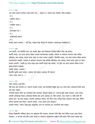 Want more Updates 
http://tanbircox.blogspot.com
✩✩✩- 149
এে কলাে োক্তাি কদখাকি কগকছ োি িাি … দাাঁ়িা়ে া | োক্তাি শুক বলকল , তবক়ে েিকছ ?
: া |
: কপ্রতমো আকছ ?
: া |
: পিেী়ো েকি ?
: া |
: টা বাজাি যা ?
: া |
: মাস্টািকবট েকি ?
: া |
োক্তাি কক্ষকপ বলকল , ” ওই তম়ো, িাহকল দাাঁ়িা েিাক়ে তে েিকব ? েযাকল োি টাোইকব !!!”
✩✩✩- 150
এে িিােী, এে ইিালী়ে আি এে বাঙাতল কট্রক বকে ত কজকদি তববাতহি জীব ত ক়ে গল্প েিকছ।
িিােী বলকছ, ‘গি িাকি আমাি বউকে চািবাি আদিকোহাগ েকিতছ। েোকল কে আমাকে চমৎোি াস্তা বাত ক়ে
খাইক়েকছ, আি বকলকছ, আমাি মকিা পুরুষ কে আকগ েখক া কদকখত ।’ ইিালী়ে বলকছ, ‘গি িাকি আমাি বউকে ছ়েবাি
আদিকোহাগ েকিতছ। েোকল কে আমাকে চমৎোি াস্তা বাত ক়ে খাইক়েকছ, আি বকলকছ, আমাি মকিা পুরুষ কে আকগ
েখক া কদকখত ।’ বাঙাতল চুপ েকি আকছ কদকখ িিােী িাকে প্রশ্ন েিকলা, ‘িা িুতম গি িাকি কিামাি বউকে ে’বাি
আদি-কোহাগ েকিকছা?
বাঙাতল বলকলা, ‘এেবাি।’
ইিালী়ে মুচতে কহকে বলকলা, ‘কিামাি বউ েোকল কিামাকে েী বলকলা?’
‘ওকগা, োকমা, আি া …।’
✩✩✩- 151
গলি কখলকি কগকছ তট া।
োাঁই েকি বযাট চালাকলা কে। িািপি কদখকি কপকলা, িাি টাকগবকটি তেছুটা দূকি এে কলাে হঠাৎ কোমকিি ত চটা কচকপ
ধকি শুক়ে প়িকলা।
‘ত শ্চ়েই আমাি বলটা ওি ওখা টা়ে তগক়ে কলকগকছ!’ আাঁিকে উঠকলা কে। িািপি ছুকট কগকলা কেখাক । কদখা কগকলা,
কলােটা কোাঁোকি েমাক , কোমকিি ত চটা়ে হাি কচকপ কিকখকছ কে। তট া বলকলা, ‘ভ়ে পাকব া, আতম জাত েী
েিকি হকব। খুব বযো েিকছ?’ কলােটা কো মকি বলকলা, ‘হযাাঁ।’তট া িখ এতগক়ে তগক়ে, কবচািাি পযাে খুকল, তমত ট
দকশে মযাকেজ েকি তদকলা। িািপি বলকলা, ‘এখ কেম কবাধ েিকছ ?’
কলােটা বলকলা, ‘দারুণ, তেন্তু বুক়িা আঙুলটা়ে একে বল কলকগকছ কিা, ো়ংিাতিে বযো েিকছ।’
✩✩✩- 152
ত কজি ইকিশতক্ত পিীক্ষাি জক য এে ভদ্রকলাে তঠে েিকল , তি মাে তিত স্ত্রীি োকে তমতলি হও়ো কেকে তবিি
োেকব । এ বযাপাকি িাাঁি স্ত্রীি কিম আগ্রহ া োেকলও ভদ্রকলাকেি প্রস্তাকব িাতজ হকল তিত ।প্রেম েক়েে হিা
 