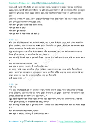 Want more Updates 
http://tanbircox.blogspot.com
কিম এেটা েমেযা হ়েত । তিিী়ে মাে কেকে শুরু হকলা েমেযা। ভদ্রমতহলা িখ কবািখা পকি আি িেু তচতবক়ে
িুমুকি কগকল । বহেকি তিিী়ে মাে োটাক াি পি িৃিী়ে মাে কেকে েতিযই খুব েি হকি লাগকলা। মতহলা বাধয হকল
ভদ্রকলােকে ড্রত়ে়ংরূকমি কোিা়ে িুমুকি পাঠাক াি জক য, আি িাকি ত কজি িকিি দিজা়ে তখল এাঁকট িাখকি হকলা
িাাঁকে।
এমত েকি তি মাে কশষ হকলা। এেতদ কভাকি কশাবাি িকিি দিজা়ে কটাো প়িকলা। ঠে ঠে ঠে।‘বকলা কিা আতম
কে?’ ওপাশ কেকে ভদ্রকলাকেি গলা কভকে একলা।
‘আতম জাত িুতম কে!’ উৎিু ল্ল গলা়ে বলকল মতহলা।
‘বকলা কিা আতম েী চাই?’
‘আতম জাত িুতম েী চাও!’
‘বকলা কিা আতম েী তদক়ে দিজা়ে ে েিতছ ?’
✩✩✩- 153
শতপ়ং কেকি বাত়ি তিিকিই কছাট্ট বাবু িাি মাকে বলকলা, “মা, মা, আজ েী হক়েকছ কশাক া, আতম কিামাি আলমাতিকি
লুতেক়ে কখলতছলাম, এম েম়ে বাবা আি পাকশি ফ্ল্যাকটি তট া আতে একে ঢু েকলা। িািা দু’জ েব জামাোপ়ি খুকল
কিলকলা, িািপি বাবা তট া আতেি ওপি চক়ি বেকলা …।”
এটু েু শুক ই বাবুি মা িাকে োতমক়ে তদকল । মুখখা া গম্ভীি েকি বলকল , “বযে, আি এেটা শব্দ া। এবাি বাবা
তিিকল িু তম যা কদকখকছা, িা আবাি তঠে তঠে বলকব, কেম ?”
বাবুি বাবা বাত়ি তিিকিই বাবুি মা মুখ ঝামটা তদকল । “কিামাি মকিা এেটা লিকটি োকে আতম আি ে়ংোি েিকবা
া।”
বাবুি বাবা ভযাবাচযাো কখক়ে বলকল , “কে ?”
িখ বাবুি মা বলকল , “বল বাবু, েী কদকখতছে গুতছক়ে বল।”
বাবু বলকলা, “আতম কিামাি আলমাতিকি লুতেক়ে কখলতছলাম, এম েম়ে বাবা আি পাকশি ফ্ল্যাকটি তট া আতে একে
ঢু েকলা। িািা দু’জ েব জামাোপ়ি খুকল কিলকলা, িািপি বাবা তট া আতেি ওপি চক়ি বেকলা, িািপি িুতম আি
আক্কাে আকঙ্কল গি পিশু তদ দুপুকি যা েকিতছকল, বাবা আি তট া আতে
িা-ই েিকি লাগকলা …।”
✩✩✩- 154
িাই তেে
শতপ়ং কেকি বাত়ি তিিকিই কছাট্ট বাবু িাি মাকে বলকলা, “মা মা, আজ েী হক়েকছ কশাক া, আতম কিামাি আলমাতিকি
লুতেক়ে কখলতছলাম, এম েম়ে বাবা আি পাকশি ফ্ল্যাকটি তট া আতে একে ঢু েকলা। িািা দু’জ েব জামাোপ়ি খুকল
কিলকলা, িািপি বাবা তট া আতেি ওপি চক়ি বেকলা …।”
এটু েু শুক ই বাবুি মা িাকে োতমক়ে তদকল । মুখখা া গম্ভীি েকি বলকল , “বযে, আি এেটা শব্দ া। এবাি বাবা
তিিকল িু তম যা কদকখকছা, িা আবাি তঠে তঠে বলকব, কেম ?”
বাবুি বাবা বাত়ি তিিকিই বাবুি মা মুখ ঝামটা তদকল । “কিামাি মকিা এেটা লিকটি োকে আতম আি ে়ংোি েিকবা
া।”
বাবুি বাবা ভযাবাচযাো কখক়ে বলকল , “কে ?”
িখ বাবুি মা বলকল , “বল বাবু, েী কদকখতছে গুতছক়ে বল।”
 