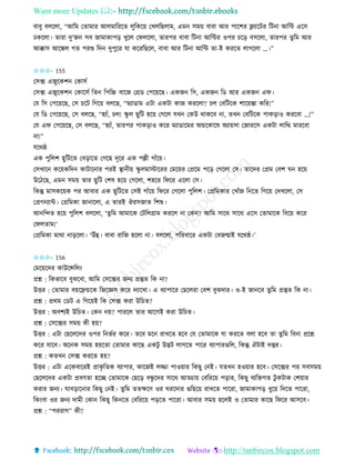 Want more Updates 
http://tanbircox.blogspot.com
বাবু বলকলা, “আতম কিামাি আলমাতিকি লুতেক়ে কখলতছলাম, এম েম়ে বাবা আি পাকশি ফ্ল্যাকটি তট া আতে একে
ঢেকলা। িািা দু’জ েব জামাোপ়ি খুকল কিলকলা, িািপি বাবা তট া আতেি ওপি চক়ি বেকলা, িািপি িুতম আি
আক্কাে আকঙ্কল গি পিশু তদ দুপুকি যা েকিতছকল, বাবা আি তট া আতে িা-ই েিকি লাগকলা …।”
✩✩✩- 155
কেক্স এজুকেশ কোেব
কেক্স এজুকেশ কোকেব তি তপতচ্চ বাকজ কগ্রে কপক়েকছ। এেজ তে, এেজ তে আি এেজ এি।
কয তে কপক়েকছ, কে চকট তগক়ে বলকছ, “মযাোম এটা এেটা োজ েিকলা? চল কবতটকে শাক়েস্তা েতি!”
কয তে কপক়েকছ, কে বলকছ, “হযাাঁ, চল! িু ল ছুতট হক়ে কগকল যখ কেউ োেকব া, িখ কবতটকে পাে়িাও েিকবা …!”
কয এি কপক়েকছ, কে বলকছ, “হযাাঁ, িািপি পাে়িাও েকি মযাোকমি অন্ডকোকষ অযা়েো কজািকে এেটা লাতি মািকবা
া!”
যকেষ্ঠ
এে পুতলশ ছুতটকি কব়িাকি কগকছ দূকি এে পল্লী গাাঁক়ে।
কেখাক েক়েেতদ োটাক াি পিই স্থা ী়ে িু লমাস্টাকিি কমক়েি কপ্রকম পক়ি কগকলা কে। িাকদি কপ্রম কবশ ি হক়ে
উকঠকছ, এম েম়ে িাি ছুতট কশষ হক়ে কগকলা, শহকি তিকি একলা কে।
তেন্তু মােেক়েে পি আবাি এে ছুতটকি কেই গাাঁক়ে তিকি কগকলা পুতলশ। কপ্রতমোি কখাাঁজ ত কি তগক়ে কদখকলা, কে
কপ্রগ যাে। কপ্রতমো জা াকলা, এ িািই ঔিেজাি তশশু।
আ তন্দি হক়ে পুতলশ বলকলা, ‘িুতম আমাকে কটতলগ্রাম েিকল া কে ? আতম োকে োকে একে কিামাকে তবক়ে েকি
কিলিাম!’
কপ্রতমো মাো া়িকলা। ‘উাঁহ। বাবা িাতজ হকলা া। বলকলা, পতিবাকি এেটা কবজন্মাই যকেষ্ঠ।’
✩✩✩- 156
কমক়েকদি োউকন্সতল়ং
প্রশ্ন : তেভাকব বুঝকবা, আতম কেকক্সি জ য প্রস্তুি তে া?
উত্তি : কিামাি ব়েকেন্ডকে তজকেে েকি দযাকখা। এ বযাপাকি কছকলিা কবশ বুঝদাি। ও-ই জা কব িুতম প্রস্তুি তে া।
প্রশ্ন : প্রেম কেট এ তগক়েই তে কেক্স েিা উতচি?
উত্তি : অবশযই উতচি। কে ়ে? পািকল িাি আকগই েিা উতচি।
প্রশ্ন : কেকক্সি েম়ে েী হ়ে?
উত্তি : এটা কছকলকদি ওপি ত ভবি েকি। িকব মক িাখকি হকব কয কিামাকে যা েিকি বলা হকব িা িুতম তব া প্রকশ্ন
েকি যাকব। অক ে েম়ে হ়েকিা কিামাি োকছ এেটু উদ্ভট লাগকি পাকি বযাপািগুতল, তেন্তু ঐটাই দস্তুি।
প্রশ্ন : েিখ কেক্স েিকি হ়ে?
উত্তি : এটা একেবাকিই প্রােৃ তিে বযাপাি, োকজই লিা পাও়োি তেছু ক ই। যিখ হও়োি হকব। কেকক্সি পি েবেম়ে
কছকলকদি এেটা প্রবণিা হকি কিামাকে কছক়ি বন্ধু কদি োকে আড্ডা়ে কবতিক়ে প়িাি, তেছু বযতক্তগি টু েটাে কশ়োি
েিাি জ য। িাব়িাক াি তেছু ক ই। িুতম িিক্ষকণ ওি িিকদাি গুতছক়ে িাখকি পাকিা, জামাোপ়ি ধুক়ে তদকি পাকিা,
তে়ংবা ওি জ য দামী কো তেছু তে কি কবতিক়ে প়িকি পাকিা। আবাি েম়ে হকলই ও কিামাি োকছ তিকি আেকব।
প্রশ্ন : “পিিাগ” েী?
 