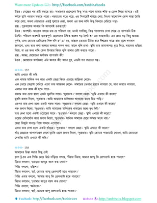 Want more Updates 
http://tanbircox.blogspot.com
উত্তি : কেকক্সি পি এটা েিকি হ়ে। োধািণি কছকলকদি তেছু েম়ে লাকগ আবাি শতক্ত ও কজাশ তিকি আেকি। এই
িাাঁকে িু তম পিিাগ েিকি পাকিা। পিিাকগি মকধয পক়ি, ওি তেগাকিট ধতিক়ে কদ়ো, তে়ংবা ভাকলামন্দ কো াস্তা কিতি
েকি কদ়ো, অেবা কবচািাকে এেটু িুমাকি কদ়ো, অেবা ওি জ য দাতম তেছু তে কি কবতিক়ে প়িা।
প্রশ্ন : পুরুষাকেি আোি তে আেকলই গুরুত্বপূণব?
উত্তি : অবশযই। অক কে বলকি চা়ে কয পতিমাণ ়ে, মা ই েবতেছু, তেন্তু গকবষণা়ে কদখা কগকছ কয বযাপািটা তঠে
উকল্টা। পতিমাণ অবশযই গুরুত্বপূণব। কছকলকদি উতিি অকেি গ়ি কদিবয ৩” এি োছাোতছ। এি কচক়ে ব়ি তেছু অিযন্ত
দুলবভ, এব়ং কিামাি কপ্রতমকেি তলে যতদ ৫”-৬” হ়ে, িাহকল কিামাি উতচি হকব ঈশ্বকিি োকছ হাি িু কল ধ যবাদ
জা াক া, এব়ং িাি েো অক্ষকি অক্ষকি পাল েিা, িাকে খুতশ িাখা। িুতম িাি জামাোপ়ি ধুক়ে তদক়ে, িিকদাি গুতছক়ে
তদক়ে, বা ওি জ য দাতম কো উপহাি তেক খুতশ িাখাি কচিা েিকি পাকিা।
প্রশ্ন : আিা, কমক়েকদি অগবাজম বযাপািটা েী?
উত্তি : কমক়েকদি অগবাজম? এটা আবাি েী? আকি ধুি, এগুতল েব বা াক া গল্প।
✩✩✩- 157
আতম এখাক েী েতি
এে খামাি মাতলে শখ েকি এেটা কজো তেক এক কছ আতেো কেকে।
এে কভাকি কজোটা কবতিক়ে একলা িাি আস্তাবল কেকে। খামাকিি কভিকি িুিকি লাগকলা কে, আি ভাবকি লাগকলা,
এখাক িাি োজ েী হকি পাকি।
প্রেকম িাি কদখা হকলা এেটা মুিতগি োকে। ‘েুপ্রভাি।’ বলকলা কজো। ‘িুতম এখাক েী েকিা?’
মুিতগ জবাব তদকলা, ‘েুপ্রভাি। আতম আমাকদি মাতলকেি খাবাকিি জক য তেম পাত়ি।’
এিপি িাি কদখা হকলা এেটা গরুি োকে। ‘েুপ্রভাি।’ বলকলা কজো। ‘িুতম এখাক েী েকিা?’
গরু জবাব তদকলা, ‘েুপ্রভাি। আতম আমাকদি মাতলকেি খাবাকিি জক য দুধ তদই।’
িাি কদখা হকলা এেটা শুক়োকিি োকে। ‘েুপ্রভাি।’ বলকলা কজো। ‘িুতম এখাক েী েকিা?’
শুক়োি কিাাঁিকিাাঁি েকি জবাব তদকলা, ‘েুপ্রভাি। মাতলে আমাকে কমকি আমাি মা়ংে খা়ে।’
কজো তেছুটা িাবক়ি তগক়ে োমক একগাকলা।
এবাি িাি কদখা হকলা এেটা ষাাঁক়িি। ‘েুপ্রভাি।’ বলকলা কজো। ‘িুতম এখাক েী েকিা?’
ষাাঁ়ি কজোকে আপাদমস্তে কদকখ মুচতে কহকে জবাব তদকলা, ‘েুপ্রভাি। িুতম কিামাি পাজামাটা কখাকলা, আতম কিামাকে
কদখাতি আতম এখাক েী েতি।’
✩✩✩- 158
আমাকদি তচন্তা েিাি তেছু ক ই
ক্লাে টু -কি এে তপতচ্চ কমক়ে উকঠ দাাঁত়িক়ে বলকছ, ‘তটচাি তটচাি, আমাি আম্মু তে কপ্রগ যাে হকি পািকব?’
তটচাি বলকল , ‘কিামাি আম্মুি ব়েে েি কো া?’
তপতচ্চ বলকলা, ‘চতল্লশ।’
তটচাি বলকল , ‘হযাাঁ, কিামাি আম্মু কপ্রগ যাে হকি পািকব ।’
তপতচ্চ এবাি বলকলা, ‘আমাি আপু তে কপ্রগ যাে হকি পািকব?’
তটচাি বলকল , ‘কিামাি আপুি ব়েে েি কো া?’
তপতচ্চ বলকলা, ‘আঠাকিা।’
তটচাি বলকল , ‘হযাাঁ, কিামাি আপু কপ্রগ যাে হকি পািকব।’
 