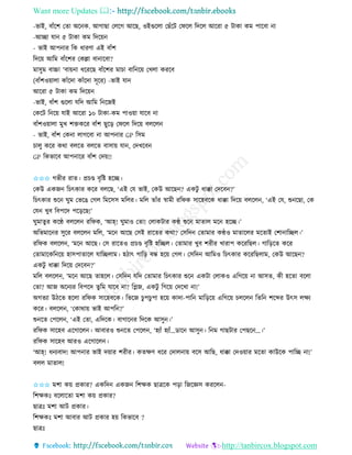 Want more Updates 
http://tanbircox.blogspot.com
-ভাই, বাাঁকশ কিা অক ে. আগাছা কলকগ আকছ, ওইগুকলা কছাঁকট কিকল তদকল আকিা ৫ টাো েম পাকবা া
-আিা যা ৫ টাো েম তদক়ে
- ভাই আপ াি তে ধািণা এই বাাঁশ
তদক়ে আতম বাাঁকশি কেল্লা বা াকবা?
মােুম বাচ্চা 'বা়ে া ধকিকছ বাাঁকশি মাচা বাত ক়ে কখলা েিকব
(বাাঁশও়োলা োাঁকদা োাঁকদা েূকি) -ভাই যা
আকিা ৫ টাো েম তদক়ে
-ভাই, বাাঁশ গুকলা যতদ আতম ত কজই
কেকট ত ক়ে যাই আকিা ১০ টাো-েম পাও়ো যাকব া
বাাঁশও়োলা মুখ শক্তেকি বাাঁশ ছুক়ি কিকল তদক়ে বলকল
- ভাই, বাাঁশ কে া লাগকবা া আপ াি GP তেম
চালু েকি েো বলকি বলকি বাো়ে যা , কদখকব
GP তেভাকব আপ াকি বাাঁশ কদ়ে!!
✩✩✩ গভীি িাি। প্রচে বৃতি হকি।
কেউ এেজ তচৎোি েকি বলকছ, ‘এই কয ভাই, কেউ আকছ ? এেটু ধাক্কা কদকব ?’
তচৎোি শুক িুম কভকঙ কগল তমকেে মতলি। মতল িাাঁি স্বামী িতিে োকহবকে ধাক্কা তদক়ে বলকল , ‘এই কয, শু কছা, কে
কয খুব তবপকদ পক়িকছ!’
িুমািুি েকে বলকল িতিে, ‘আহ্! িুমাও কিা! কলােটাি েে শুক মািাল মক হকি।’
অতভমাক ি েুকি বলকল মতল, ‘মক আকছ কেই িাকিি েো? কেতদ কিামাি েেও মািাকলি মকিাই কশা াতিল।’
িতিে বলকল , ‘মক আকছ। কে িাকিও প্রচে বৃতি হতিল। কিামাি খুব শিীি খািাপ েকিতছল। গাত়িকি েকি
কিামাকেত ক়ে হােপািাকল যাতিলাম। হঠাৎ গাত়ি বন্ধ হক়ে কগল। কেতদ আতমও তচৎোি েকিতছলাম, কেউ আকছ ?
এেটু ধাক্কা তদক়ে কদকব ?’
মতল বলকল , ‘মক আকছ িাহকল। কেতদ যতদ কিামাি তচৎোি শুক এেটা কলােও এতগক়ে া আেি, েী হকিা বকলা
কিা? আজ অক যি তবপকদ িুতম যাকব া? তেজ, এেটু তগক়ে কদকখা া!’
অগিযা উঠকি হকলা িতিে োকহবকে। তভকজ চুপচুপা হক়ে োদা-পাত মাত়িক়ে এতগক়ে চলকল তিত শকব্দি উৎে লক্ষয
েকি। বলকল , ‘কোো়ে ভাই আপত ?’
শু কি কপকল , ‘এই কিা, এতদকে। বাগাক ি তদকে আেু ।’
িতিে োকহব একগাকল । আবািও শু কি কপকল , ‘হযাাঁ হযাাঁ…োক আেু । ত ম গাছটাি কপছক …।’
িতিে োকহব আিও একগাকল ।
‘আহ্! ধ যবাদ! আপ াি ভাই দ়োি শিীি। েিক্ষণ ধকি কদাল া়ে বকে আতছ, ধাক্কা কদও়োি মকিা োউকে পাতি া!’
বলল মািাল!
✩✩✩ মশা ে়ে প্রোি? এেতদ এেজ তশক্ষে ছাত্রকে প়িা তজকেে েিকল -
তশক্ষেঃ বকলাকিা মশা ে়ে প্রোি?
ছাত্রঃ মশা আট প্রোি।
তশক্ষেঃ মশা আবাি আট প্রোি হ়ে তেভাকব ?
ছাত্রঃ
 