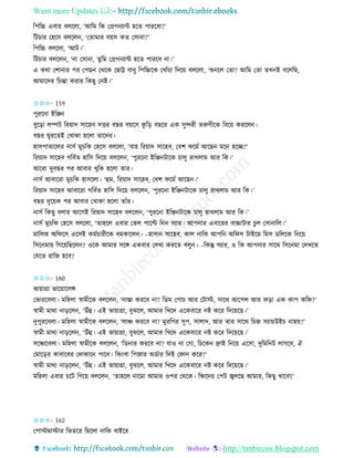 Want more Updates 
http://tanbircox.blogspot.com
তপতচ্চ এবাি বলকলা, ‘আতম তে কপ্রগ যাে হকি পািকবা?’
তটচাি কহকে বলকল , ‘কিামাি ব়েে েি কো া?’
তপতচ্চ বলকলা, ‘আট।’
তটচাি বলকল , ‘ া কো া, িুতম কপ্রগ যাে হকি পািকব া।’
এ েো কশা াি পি কপছ কেকে কছাট্ট বাবু তপতচ্চকে কখাাঁচা তদক়ে বলকলা, ‘শু কল কিা? আতম কিা িখ ই বকলতছ,
আমাকদি তচন্তা েিাি তেছু ক ই।’
✩✩✩- 159
পুিক া ইতি
বুক়িা লিট তি়োদ োকহব েত্তি বছি ব়েকে েু ত়ি বছকি এে েুন্দিী িরুণীকে তবক়ে েিকল ।
বছি িুিকিই কখাো হকলা িাকদি।
হােপািাকলি ােব মুচতে কহকে বলকলা, ‘বাহ তি়োদ োকহব, কবশ িকমব আকছ মক হকি?’
তি়োদ োকহব গতববি হাতে তদক়ে বলকল , ‘পুিক া ইতি টাকে চালু িাখলাম আি তে।’
আকিা দুবছি পি আবাি খুতে হকলা িাি।
ােব আবাকিা মুচতে হােকলা। ‘হম, তি়োদ োকহব, কবশ িকমব আকছ ।’
তি়োদ োকহব আবাকিা গতববি হাতে তদক়ে বলকল , ‘পুিক া ইতি টাকে চালু িাখলাম আি তে।’
বছি দুক়েে পি আবাি কখাো হকলা িাাঁি।
ােব তেছু বলাি আকগই তি়োদ োকহব বলকল , ‘পুিক া ইতি টাকে চালু িাখলাম আি তে।’
ােব মুচতে কহকে বলকলা, ‘িাহকল এবাি কিল পাকল্ট ত েযাি। আপ াি এবাকিি বাচ্চাটাি চুল কো াতল।’
মাতলে অতিকে একেই েমবচািীকে ধমোকল । –হাো োকহব, োল াতে আপত অতিে টাইকম তমে েতলকে ত ক়ে
তেক মা়ে তগক়েতছকল ? ওকে আমাি েকে এেবাি কদখা েিকি বলু । –তেন্তু েযাি, ও তে আপ াি োকে তেক মা কদখকি
কযকি িাতজ হকব?
✩✩✩- 160
ভা়োগ্রা ভাক়োকলন্স
কভািকবলা। মতহলা স্বামীকে বলকল , ‘ াস্তা েিকব া? তেম কপাচ আি কটাস্ট, োকে আকপল আি ে়িা এে োপ েতি?’
স্বামী মাো া়িকল , ‘উাঁহ। এই ভা়োগ্রা, বুঝকল, আমাি তখকদ একেবাকি ি েকি তদক়েকছ।’
দুপুিকবলা। মতহলা স্বামীকে বলকল , ‘লাি েিকব া? মুিতগি েুপ, োলাদ, আি িাি োকে তচজ েযান্ডউইচ াহ়ে?’
স্বামী মাো া়িকল , ‘উাঁহ। এই ভা়োগ্রা, বুঝকল, আমাি তখকদ একেবাকি ি েকি তদক়েকছ।’
েকন্ধযকবলা। মতহলা স্বামীকে বলকল , ‘তে াি েিকব া? যাও া কগা, তচকে োই ত ক়ে একো, দুতমত ট লাগকব, ঐ
কমাক়িি োবাকবি কদাোক পাকব। তে়ংবা তপজাি অেবাি তদই কিা েকি?’
স্বামী মাো া়িকল , ‘উাঁহ। এই ভা়োগ্রা, বুঝকল, আমাি তখকদ একেবাকি ি েকি তদক়েকছ।’
মতহলা এবাি চকট তগক়ে বলকল , ‘িাহকল াকমা আমাি ওপি কেকে। তক্ষকদ়ে কপট জ্বলকছ আমাি, তেছু খাকবা!’
✩✩✩- 162
কপাস্টমাস্টাি তভিকি তছকলা াতে বাইকি
 