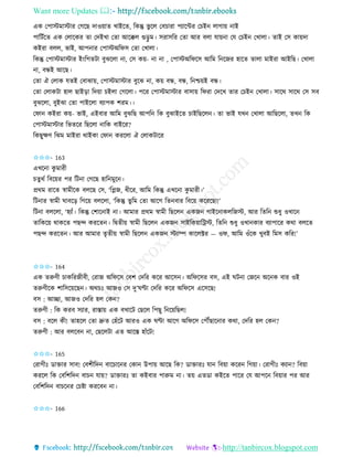 Want more Updates 
http://tanbircox.blogspot.com
এে কপাস্টমাস্টাি কগকছ দাও়োি খাইকি, তেন্তু ভু কল কবচািা পযাকেি কচই লাগা়ে াই
পাতটবকি এে কলাকেি িা কদইখা কিা আকক্কল গু়িু ম। েিােতি কিা আি বলা যা়ে া কয কচই কখালা। িাই কে ো়েদা
েইিা বলল, ভাই, আপ াি কপাস্টঅতিে কিা কখালা।
তেন্তু কপাস্টমাস্টাি ই়ংতগিটা বুঝকলা া, কে ে়ে- া া , কপাস্টঅতিকে আতম ত কজি হাকি িালা মাইিা আইতছ। কখালা
া, বন্ধই আকছ।
কিা ঐ কলাে যিই কবাঝা়ে, কপাস্টমাস্টাি বুকঝ া, ে়ে বন্ধ, বন্ধ, ত শ্চ়েই বন্ধ।
কিা কলােটা হাল ছাই়িা তদ়ো চইলা কগকলা। পকি কপাস্টমাস্টাি বাো়ে তিিা কদকখ িাি কচই কখালা। োকে োকে কে েব
বুঝকলা, বুইঝা কিা পাইকলা বযাপে শিম।।
কিা েইিা ে়ে- ভাই, এইবাি আতম বুঝতছ আপত তে বুঝাইকি চাইতছকল । িা ভাই যখ কখালা আতছকলা, িখ তে
কপাস্টমাস্টাি তভিকি তছকলা াতে বাইকি?
তেছুক্ষণ তঝম মাইিা োইো কিা েিকলা ঐ কলােটাকি
✩✩✩- 163
এখক া েু মািী
চিুেব তবক়েি পি তট া কগকছ হাত মুক ।
প্রেম িাকি স্বামীকে বলকছ কে, ‘তেজ, ধীকি, আতম তেন্তু এখক া েু মািী।’
তট াি স্বামী িাবক়ি তগক়ে বলকলা, ‘তেন্তু িুতম কিা আকগ তি বাি তবক়ে েকিকছা!’
তট া বলকলা, ‘হযাাঁ। তেন্তু কশাক াই া। আমাি প্রেম স্বামী তছকল এেজ গাইক ােলতজস্ট, আি তিত শুধু ওখাক
িাতেক়ে োেকি পছন্দ েিকি । তিিী়ে স্বামী তছকল এেজ োইতে়োতট্রস্ট, তিত শুধু ওখা োি বযাপাকি েো বলকি
পছন্দ েিকি । আি আমাি িৃিী়ে স্বামী তছকল এেজ স্টযাি োকলক্টি — ওি, আতম ওাঁকে খুবই তমে েতি!’
✩✩✩- 164
এে িরুণী চােতিজীবী, কিাজ অতিকে কবশ কদতি েকি আকে । অতিকেি বে, এই িট া কজক অক ে বাি ওই
িরুণীকে শাতেক়েকছ । অেচঃ আজও কে দু’িণ্টা কদতি েকি অতিকে একেকছ!
বে : আিা, আজও কদতি হল কে ?
িরুণী : তে েিব েযাি, িাস্তা়ে এে বখাকট কছকল তপছু ত ক়েতছল!
বে : বকল েী! িাহকল কিা দ্রুি কহাঁকট আিও এে িণ্টা আকগ অতিকে কপৌঁছাক াি েো, কদতি হল কে ?
িরুণী : আি বলকব া, কছকলটা এি আকস্ত হাাঁকট!
✩✩✩- 165
কিাগীঃ োক্তাি োব! কবশীতদ বাকচাক ি কো উপা়ে আকছ তে? োক্তািঃ যা তব়ো েকি তগ়ো। কিাগীঃ েযা ? তব়ো
েিকল তে কবতশতদ বাচ যা়ে? োক্তািঃ িা েইবাি পারুম া। ি়ে এিো েইকি পাকি কয আপক তব়োি পি আি
কবতশতদ বাচক ি কচিা েিকব া।
✩✩✩- 166
 