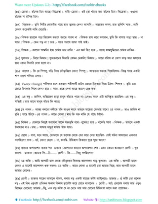 Want more Updates 
http://tanbircox.blogspot.com
(৩৬) কিিা :- হাাঁকেি তেম আকছ? তবকিিা :- াই? কিিা :- ওই কিা খাাঁচা়ে ভিা হাাঁকেি তেম। তবকিিা :- ওগুকলা
হাাঁকেি া হাাঁতেি তেম।
(৩৭) তবচািে :- িুতম ত িীহ কলােটাি গাক়ে হাি িুকলছ কে ? আোতম :- আল্লাহি েেম, হাি িুতলত েযাি , আতম
কেবল েক়েেটা লাতে কমকিতছ।
(৩৮) তশক্ষে ছাত্রকে প়িা তজকেে েিকল বিকি পািল া । তশক্ষে িাগ েকি বলকল , িুতম তে বাো়ে প়ি? ছাত্র :- া
েযাি ! তশক্ষে :- কে প়ি া ? চাত্র :- েযাি পিকল বযাো পাই িাই।
(৩৯) তশক্ষে :- বলকিা ’োমতে়ং ইজ কবটাি দা াতে়ং ’ এি অেব তে? ছাত্র :- েযাি! োমেুতদ্দক ি কবটাি াতি ।
(৪০) েুলিা :- তেকি তমজা ! েুন্দিবক ি তে াতি কেম কদেতল? তমজা :- আকি বতলে া কঝাপ ঝা়ি আি জেকলি
জ য কো তে াতি কদখা হকলা া।
(৪১) িাকলব :- তে কি তপপলু, দত়ি ত ক়ে কদৌ়িাতিে কে ? তপপলু :- আত্মহিয েিকি তগক়েতছলাম। তেন্তু গাকছ এেটা
শাপ কদকখ পতলক়ে এলাম।
(৪২) (Voice Change) পিীক্ষাি হকল এেজ পিীক্ষােবী হাটাৎ কজাকি তচৎোি তদক়ে উঠল। তশক্ষে :- িুতম এি
কজাকি তচৎোি তদকল কে ? ছাত্র :- েযাি, প্রকশ্ন কলখা আকছ ভক়েস্ কচি েি।
(৪৩) ১ম বন্ধু :- জাত ে, অতক্সকজ ছা়িা মা ুষ বাাঁচকি পাকি া। ১৭৭০ োকল এটা আতবষ্কৃ ি হক়েতছল। ২়ে বন্ধু :-
েতিযই ! িাি আকগ মা ুষ বাাঁচি তে েকি?
(৪৪) ১ম পাগল :- আিা বলকিা দীকি যতদ আগু লাকগ িাহকল মাকছিা কোো়ে যাকব? ২়ে পাগল :- িাও জাত ে া
বুতঝ ! গাকছ উঠকব। ৩়ে পাগল :- আকি কবাো ! মাছ তে গরু াতে কয গাকছ উঠকব।
(৪৫) তশক্ষে :- কযোক তেছুই জন্মা়ে া িাকে মরুভূ তম বকল। বুকঝছ? ছাত্র :- বকঝতছ েযাি । তশক্ষে :- িাহকল এেটা
উদাহি দাও। চাত্র :- আমাি দাদুি মাোি টাে েযাি।
(৪৬) কছকল :- বাবা, মক আকছ, কিামাকে কয েকলজ কেকে কবি েকি কদ়ো হক়েতছল- কেই িট া আমাকদি এেবাি
বকলতছকল? বাবা :- হযাাঁ, কে ? কছকল :- া, ভাবতছ- ইতিহাে তেভাকব িুকি িুকি আকে?
(৪৭) োক ি অপাকিশ েিাি পি োক্তাি :-আপ াি োক ি অপাকিশ কশষ। এখ কেম শু কছ ? কিাগী :- খুব
ভাকলা। োক্তাি :-আমাি তি---টা------ কিাগী :- তজ------তেছু বলতছকল ?
(৪৮) ১ম বযতক্ত :- আতম আগামী মাে কেকে কযৌিুকেি তবরুকদ্ধ আকন্দাল গক়ি িুলকবা। ২়ে বযতক্ত :- আগামী মাকে
কে ? এ মাকেই আকন্দাল শুরু েরু । ১ম বযাতক্ত :- আকি কবাো এ মাকেই কিা আমাি তবক়ে, আি আগামী মাকে
আমাি কবাক ি।
(৪৯) কিাগী :- োক্তাি োকহব আমাকে বাাঁচা , গলা়ে ব়ি এেটা মাকছি োাঁটা আটকেকছ। োক্তাি :- হাঁ োাঁটা কিা অক ে
ব়ি। এই ত ওষুধটা প্রতিদ েোল তবোল দুকিাাঁটা েকি কচাকখ লাগাকব । কিাগী :- অযাাঁ! প্রবকলম গলা়ে আি ওষুধ
তদকি কচাকখি? োক্তাি :-তজ্ব, এি ব়ি োাঁটা কয া কদকখ খা়ে িাি কচাকখি তচতেৎো আকগ েিা প্রক়োজ ।
 