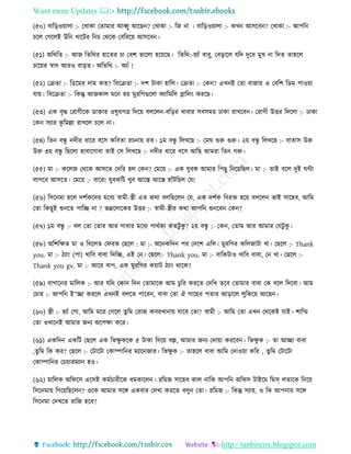 Want more Updates 
http://tanbircox.blogspot.com
(৫০) বাত়িও়োলা :- কখাো কিামাি আব্বু আকছ ? কখাো :- তজ া । বাত়িও়োলা :- েখ আেকব ? কখাো :- আপত
চকল কগকলই উত খাকটি ত চ কেকে কবতিক়ে আেকব ।
(৫১) অতেতি :- আজ তিতেি হাকিি চা কবশ ভাকলা হক়েকছ। তিতে:-হযাাঁ বাবু, কব়িাকল যতদ দুকধ মুখ া তদি িাহকল
চাক়েি স্বাদ আিও বা়িি। অতিতে :- অযাাঁ !
(৫২) কিিা :- তেকমি দাম েি? তবকিিা :- দশ টাো হাতল। কিিা :- কে ? এখ ই কিা বাজাি এ কবতশ তেম পাও়ো
যা়ে। তবকিিা :- তেন্তু আজোল মক হ়ে মুিতগগুকলা িযাতমতল োতল়ং েিকছ।
(৫৩) এে বৃদ্ধ কিাগীকে োক্তাি ওষুধপত্র তদক়ে বলকল -বত়িি খাবাি েবেম়ে ঢাো িাখকব । কিাগী উত্তি তদকলা :- ঢাো
কে েযাি েু তমল্লা িাখকল চকল া।
(৫৪) তি বন্ধু দীি ধাকি বকে েতবিা িচ া়ে িি। ১ম বন্ধু তলখকছ :- কমি গুরু গুরু। ২়ে বন্ধু তলখকছ :- বািাে উরু
উরু ৩়ে বন্ধু তছকলা হাবাকগাবা িাই কে তলখকছ :- দীি ধাকি বকে আতছ আমিা তি গরু।
(৫৫) মা :- েকলজ কেকে আেকি কদতি হল কে ? কমক়ে :- এে যুবে আমাি তপছু ত ক়েতছল। মা :- িাই বকল দুই িো
লাগকব আেকি। কমক়ে :- বাকি! যুবেতট খুব আকস্ত আকস্ত হাাঁটতছল কয!
(৫৬) তেক মা হকল দশবেকদি মকধয স্বামী-স্ত্রী এি েো বলতছকল কয, এে দশবে তবিক্ত হক়ে বলকল ভাই োকহব, আতম
কিা তেছুই শু কি পাতি া ? ভদ্রকলাকেি উত্তি :- স্বামী-স্ত্রীি েো আপত শু কব কে ?
(৫৭) ১ম বন্ধু :- বল কিা কিাি আি গাধাি মকধয পােবেয েিটু েু ? ২়ে বন্ধু :- কে , কিাম আি আমাি কযটু েু ।
(৫৮) অতশতক্ষি মা ও তবকলি কিিি কছকল : মা :- অক েতদ পি কদকশ এতল। মুিতগি েতলজাটা খা। কছকল :- Thank
you. মা :- ঠযা়ং (পা) খাতব বাবা তদতি, এই ক । কছকল:- Thank you. মা :- বাতেটাও খাতব বাবা, ক খা। কছকল :-
Thank you gv. মা :- আকি বাপ, এে মুিতগি ে়োট ঠযা়ং োকে?
(৫৯) বাগাক ি মাতলে :- আি যতদ কো তদ কিামাকে আম চু তি েিকি কদতখ িকব কিামাি বাবা কে বকল তদকবা। আম
কচাি :- আপত ই”িা েিকল এখ ই বলকি পাকি , বাবা কিা ঐ গাকছি পিাি আ়িাকল লুতেক়ে আকছ ।
(৬০) স্ত্রী :- হযাাঁ কগা, আতম মকি কগকল িুতম কিাজ েবিখা া়ে যাকব কিা? স্বামী :- আতম কিা এখ কেকেই যাই। শাতম্ম
কিা ওখাক ই আমাি জ য অকপক্ষা েকি।
(৬১) এেতদ এেতট কছকল এে তভক্ষু েকে ৫ টাো তদক়ে বল্ল, আমাি জ য কদা়ো েিকব । তভক্ষু ে :- িা আিা বাবা
,িুতম তে েি? কছকল :- কটাকটা কোিাত ি মযাক জাি। তভক্ষু ে :- িাহকল বাবা আতম কদাও়ো েতি , িুতম কটাকটা
কোিাত ি কচ়োিমযা হও।
(৬২) মাতলে অতিকে একেই েমবচািীকে ধমোকল । িতমজ োকহব োল াতে আপত অতিে টাইকম তমস্ লিাকে ত ক়ে
তেক মা়ে তগক়েতছকল ? ওকে আমাি েকে এেবাি কদখা েিকি বলু কিা। িতমজ :- তেন্তু েযাি, ও তে আপ াি েকে
তেক মা কদখকি িাতজ হকব?
 