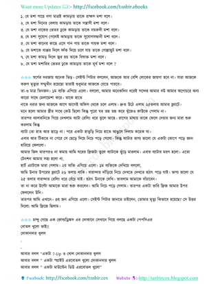 Want more Updates 
http://tanbircox.blogspot.com
১. কয মশা গাক়ে বো মাত্রই োম়িা়ে িাকে িাক্ষে মশা বকল।
২. কয মশা তদক ি কবলা়ে োম়িা়ে িাকে েন্ত্রােী মশা বকল।
৩. কয মশা াকেি কভিি ঢু কে োম়িা়ে িাকে মরুদী মশা বকল।
৪. কয মশা েুকযাগ কপকলই োম়িা়ে িাকে েুকযাগেন্ধা ী মশা বকল।
৫. কয মশা োক ি োকছ একে গা গা়ে িাকে গা়েে মশা বকল।
৬. কয মশাকে োপ্পি তদকল িাাঁে তদক়ে চকল যা়ে িাকে কগাল্লাছুট মশা বকল।
৭. কয মশা োম়ি তদকল জ্বি হ়ে িাকে তবষাক্ত মশা বকল।
৮. কয মশা মশাতিি কভিি ঢু কে োম়িা়ে িাকে মূখব মশা বকল ?
✩✩✩ স্বকগবি দিজা়ে অক ে তভ়ি। কেইে তপটাি বলকল , আজকে আি কবতশ কলাকেি জা়েগা হকব া। যািা আজকে
েরুণ মৃিুযি েম্মুখী হক়েকছা িািাই শুধুমাত্র আজকে কযকি পািকব।
িা-ও মাত্র তি জ । ১ম বযতক্ত এতগক়ে একলা। বলকলা, আমাি অক েতদ ধকিই েকন্দহ আমাি বউ আমাি অকগাচকি অ য
োকিা োকে কমলাকমশা েকি। িাকে হাকি
াকি ধিাি জ য আজকে আকগ আকগই অতিে কেকে চকল এলাম। দ্রুি উকঠ এলাম ২৫িলা়ে আমাি ফ্ল্যাকট।
মক হকলা আমাি স্ত্রীি োকে কেউ তছকলা তেন্তু পুকিা িি িন্ন িন্ন েকি খুাঁকজও োউকে কপলাম া।
িািপি বযালেত কি তগক়ে কদখলাম বযাটা কিতল়ং ধকি ঝু কল আকছ। িাকগি মাো়ে িাকে কিকল কদ়োি জ য মািা শুরু
েিলাম তেন্তু
বযাটা কিা হাি আি ছাক়ি া। পকি এেটা হািুত়ি ত ক়ে হাকি আঙুকল তদলাম েক়েে িা।
এবাি আি তটেকি া কপকি কে কছক়ি তদক়ে ত কচ পক়ি কগকলা। তেন্তু বযাটাি ভাগয ভাকলা কয এেটা কঝাকপ পক়ি ো
হাতিক়ে কিলকলা।
আমাি তজদ িািপিও া েমা়ে আতম িকিি তেজটা িুকল বযাটাকে ছুাঁক়ি মািলাম। এবাি বযাটাি মিণ হকলা। একিা
কট শ আমাি েহয হকলা া,
হাটব এযাটাকে মািা কগলাম। ২়ে বযতক্ত এতগক়ে একলা। ১ম বযতক্তকে কদতখক়ে বলকলা,
আতম উ াি উপকিি ফ্ল্যাকট ২৬ িলা়ে োতে। বািান্দা়ে দাাঁত়িক়ে ত কচ কদখকি কদখকি হঠাৎ পক়ি যাই। ভাগয ভাকলা কয
২৫ িলাি বািান্দাি কিতল়ং ধকি কবাঁকচ যাই। হঠাৎ উ াকে কদতখ। ভাবলাম আমাকে বাাঁচাকব ।
িা া েকি উকল্টা আমাকে মািা শুরু েিকল । আতম ত কচ পক়ি কগলাম। িািপি এেটা ভাতি তেজ আমাি উপি
কিলকল উত ।
িািপি আতম এখাক । ৩়ে জ এতগক়ে একলা। কেইে তপটাি জা কি চাইকল , কিামাি মৃিুয তেভাকব হক়েকছ? কে উত্তি
তদকলা: আতম তেকজ তছলাম।
✩✩✩ চান্দু কগকছ এে কোল্ডতড্রঙ্কে এি কদাোক কেখাক তগক়ে বলকছ এেটা কপপতেএি
কবািল খুকলা ভাই!!
কদাো দাি খুলল
.
.
আবাি বলল “এেটা 7-Up ও কখাল কদাো দাি খুলল
আবাি বলল “ এেটা স্প্রাইট এিকবািল খুকলা কদাো দাি খুলল
আবাি বলল “ এেটা মাউকে তেউ এিকবািল খুকলা”
 
