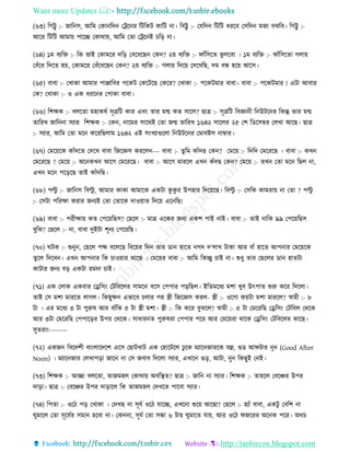 Want more Updates 
http://tanbircox.blogspot.com
(৬৩) তগট্টু :- জাত ে, আতম কো তদ কট্রক ি তটতেট োতট া। তবট্টু :- কযতদ তটতট ধিকব কেতদ মজা বঝতব। তগট্টু :-
আকি তটতট আমা়ে পাকি কোো়ে, আতম কিা কট্রক ই চত়ি া।
(৬৪) ১ম বযতক্ত :- তে ভাই কোমকি দত়ি কবকধকছ কে ? ২়ে বযতক্ত :- িাাঁতেকি ঝু লকবা । ১ম বযতক্ত :- িাাঁতেকিা গলা়ে
কবাঁকধ তদকি হ়ে, কোমকি কবাঁকধকছ কে ? ২়ে বযতক্ত :- গলা়ে তদক়ে কদকখতছ, দম বন্ধ হক়ে আকে।
(৬৫) বাবা :- কখাো আমাি পািাতবি পকেট কেকটকছ কেকি? কখাো :- পকেটমাি বাবা। বাবা :- পকেটমাি ! এটা আবাি
কে? কখাো :- ও এে ধিক ি কপাো বাবা।
(৬৬) তশক্ষে :- বলকিা মহােষব েূত্রতট োি এব়ং িাি মন্ম েি োকল? ছাত্র :- েূত্রতট তবো ী ত উটক ি তেন্তু িাি মন্ম
িাতিখ জাত া েযাি তশক্ষে :- কে , াকমি োকেই কিা জন্ম িাতিখ ১৬৪২ োকলি ২৫ কশ তেকেম্বি কলখা আকছ। ছাত্র
:- েযাি, আতম কিা মক েকিতছলাম ১৬৪২ এই ে়ংখযাগুকলা ত উটক ি কমাবইল াম্বাি।
(৬৭) কমক়েকে োাঁদকি কদকখ বাবা তজকেে েিকল --- বাবা :- িুতম োাঁদছ কে ? কমক়ে :- তদতদ কমকিকছ । বাবা :- েখ
কমকিকছ ? কমক়ে :- অক েখ আকগ কমকিকছ। বাবা :- আকগ মািকল এখ োঁদছ কে ? কমক়ে :- িখ কিা মক তছল া,
এখ মক পক়িকছ িাই োাঁদতছ।
(৬৮) পল্টু :- জাত ে তবল্টু , আমাি োো আমাকে এেটা েু েু ি উপহাি তদক়েকছ। তবল্টু :- কেতে োমিা়ে া কিা ? পল্টু
:- কেটা পতিক্ষা েিাি জ যই কিা কিাকে দাও়োি তদক়ে এক তছ!
(৬৯) বাবা :- পিীক্ষা়ে েি কপক়েতছে? কছকল :- মাত্র একেি জ য এেশ পাই াই। বাবা :- িাই াতে ৯৯ কপক়েতছে
বুতঝ? কছকল :- া, বাবা দুইটা শূ য কপক়েতছ।
(৭০) িটে :- শু ু , কছকল পক্ষ বকলকছ তবক়েি তদ িাি ো হাকি গদ দ’লাখ টাো আি বাাঁ হাকি আপ াি কমক়েকে
িুকল তদকব । এখ আপ াি তে চাও়োি আকছ । কমক়েি বাবা :- আতম তেিু চাই া। শুধু িাি কছকলি ো হািটা
োটাি জ য ব়ি এেটা িমদা চাই।
(৭১) এে কলাে এেবাি কড্রতে়ং কটতবকলি োমক বকে কপপাি প়িতছল। ইতিমকধয মশা খুব উৎপাি শুরু েকি তদকলা।
িাই কে মশা মািকি লাগল। তেছুক্ষ এভাকব চলাি পি স্ত্রী তজকেে েিল- স্ত্রী :- ওকগা ে়েটা মশা মািকল? স্বামী :- ৮
টা । এি মকধয ৩ টা পুরুষ আি বাাঁতে ৫ টা স্ত্রী মশা। স্ত্রী :- তে েকি বুঝকল? স্বামী :- ৫ টা কমকিতছ কড্রতে়ং কটতবল কেকে
আি ৩টা কমকিতছ কপপাক়িি উপি কেকে। োধাি ি পুরুষিা কপপাি পকি আি কমক়েিা োকে কড্রতে়ং কটতবকলি োকছ।
েুিিা়ং--------
(৭২) এেজ তবকদশী বা়ংলাকদকশ একে কছাটখাট এে কহাকটকল ঢু কে মযাক জািকে বল্ল, গুে আিটাি ু (Good After
Noon) । মযাক জাি কলখাপ়িা জাক া কে জবাব তদকলা েযাি, এখাক গু়ি, আটা, ু তেছুই ক ই।
(৭৩) তশক্ষে :- আিা বলকিা, িাজমহল কোো়ে অবতস্থি? ছাত্র :- জাত া েযাি। তশক্ষে :- িাহকল কবকিি উপি
দা়িা। ছাত্র :- কবকিি উপি দা়িাকল তে িাজমহল কদখকি পাকবা েযাি।
(৭৪) তপিা :- ওকঠ প়ি কখাো । কদখছ া েূযব ওকঠ যাকি, এখক া শুক়ে আকছা? কছকল :- হযাাঁ বাবা, এেটু কবতশ া
িুমাকল কিা েূকযবি েমা হকবা া। কে া, েূযব কিা েন্ধা ৬ টা়ে িুমাকি যা়ে, আি ওকঠ িজকিি অক ে পকি। অেচ
 